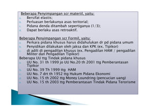 Beberapa Penyimpangan scr materiil, yaitu:
a.
Bersifat elastis;
b.
Perluasan berlakunya asas teritorial;
c.
Pidana denda ditambah sepertiganya (1/3);
d.
Dapat berlaku asas retroaktif.
Beberapa Penyimpangan scr Formil, yaitu:
a.
Perkara pidana khusus harus didahulukan dr pd pidana umum
b.
Penyidikan dilakukan oleh jaksa dan KPK (ex. Tipikor)
c.
di adili di pengadilan khusus (ex. Pengadilan HAM / pengadilan
Militer dan Pengadilan Tipikor)
Beberapa UU ttg Tindak pidana khusus
a.
UU No. 31 th 1999 jo UU No.20 th 2001 ttg Pemberantasan
Tipikor
b.
UU No. 39 Th 1999 ttg HAM
c.
UU No. 7 drt th 1952 ttg Hukum Pidana Ekonomi
d.
UU No. 15 th 2002 ttg Money Loundring (pencucian uang)
e.
UU No. 15 th 2003 ttg Pemberantasan Tindak Pidana Terorisme

 