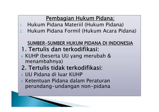 1.
2.

Pembagian Hukum Pidana:
Hukum Pidana Materiil (Hukum Pidana)
Hukum Pidana Formil (Hukum Acara Pidana)
SUMBER-SUMBER HUKUM PIDANA DI INDONESIA

1. Tertulis dan terkodifikasi:


KUHP (beserta UU yang merubah &
menambahnya)

2. Tertulis tidak terkodifikasi:



UU Pidana di luar KUHP
Ketentuan Pidana dalam Peraturan
perundang-undangan non-pidana

 
