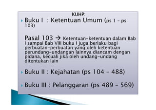 KUHP:



Buku I : Ketentuan Umum (ps 1 – ps
103)

Pasal 103 

Ketentuan-ketentuan dalam Bab
I sampai Bab VIII buku I juga berlaku bagi
perbuatan-perbuatan yang oleh ketentuan
perundang-undangan lainnya diancam dengan
pidana, kecuali jika oleh undang-undang
ditentukan lain


Buku II : Kejahatan (ps 104 – 488)



Buku III : Pelanggaran (ps 489 – 569)

 