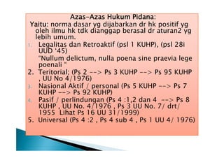 Azas-Azas Hukum Pidana:
Yaitu: norma dasar yg dijabarkan dr hk positif yg
oleh ilmu hk tdk dianggap berasal dr aturan2 yg
lebih umum.
1. Legalitas dan Retroaktif (psl 1 KUHP), (psl 28i
UUD ‘45)
“Nullum delictum, nulla poena sine praevia lege
poenali “
2. Teritorial; (Ps 2 --> Ps 3 KUHP --> Ps 95 KUHP
, UU No 4/1976)
3. Nasional Aktif / personal (Ps 5 KUHP --> Ps 7
KUHP --> Ps 92 KUHP)
4. Pasif / perlindungan (Ps 4 :1,2 dan 4 --> Ps 8
KUHP , UU No. 4/1976 , Ps 3 UU No. 7/ drt/
1955 Lihat Ps 16 UU 31/1999)
5. Universal (Ps 4 :2 , Ps 4 sub 4 , Ps 1 UU 4/ 1976)

 