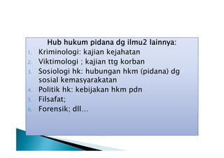 1.
2.
3.
4.
5.
6.

Hub hukum pidana dg ilmu2 lainnya:
Kriminologi: kajian kejahatan
Viktimologi ; kajian ttg korban
Sosiologi hk: hubungan hkm (pidana) dg
sosial kemasyarakatan
Politik hk: kebijakan hkm pdn
Filsafat;
Forensik; dll…

 