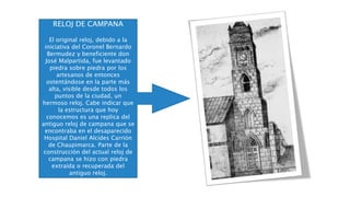 RELOJ DE CAMPANA
El original reloj, debido a la
iniciativa del Coronel Bernardo
Bermudez y beneficiente don
José Malpartida, fue levantado
piedra sobre piedra por los
artesanos de entonces
ostentándose en la parte más
alta, visible desde todos los
puntos de la ciudad, un
hermoso reloj. Cabe indicar que
la estructura que hoy
conocemos es una replica del
antiguo reloj de campana que se
encontraba en el desaparecido
Hospital Daniel Alcides Carrión
de Chaupimarca. Parte de la
construcción del actual reloj de
campana se hizo con piedra
extraída o recuperada del
antiguo reloj.
 