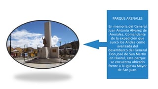PARQUE ARENALES
En memoria del General
Juan Antonio Alvarez de
Arenales, Comandante
de la expedición que
surcó los Andes como
avanzada del
desembarco del General
Don José de San Martin
en Huaral, este parque
se encuentra ubicado
frente a la Iglesia Mayor
de San Juan.
 