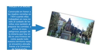 PARQUE A LA MADRE
Construido en honor a
las madres cerreñas en
1954 cuando ellas
trabajaban en casa no
solo al cuidado de los
niños sino también al
preparar las comidas y
entrar en esos
peligrosos pasajes de
la minería que hoy en
día es una tristeza ver
como quedo todo
nuestro territorio natal,
se encuentra ubicada
frente a la Comisaria
de Yanacancha.
 