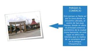 PARQUE EL
COMERCIO
Este parque se llama así
por la zona donde se
encuentra ubicada, al
centro de San Juan
Pampa, donde se ubica
el principal comercio
económico de la ciudad
(zona bancaria), en este
lugar se ubica una
Glorieta que es replica
de un escenario igual
en la antigua
Chaupimarca.
 