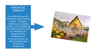 IGLESIA DE LA
VIRGEN DEL
TRÁNSITO
Fue edificada por los
miembros de la colonia
Austro - Húngara
residente en nuestra
cuidad, a fiel detalle de
las construcciones que
se realizaban en
Hungría, dicha
edificación se
encuentra junto a la
Municipalidad del
Distrito de
Yanacancha.
 