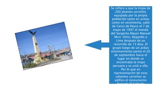 EL SOLDADO
DESCONOCIDO
Se refiere a que la tropa de
200 jóvenes cerreños
equipada por la propia
población tanto en armas
como en vestimenta, salió
de Cerro de Pasco el 7 de
mayo de 1897 al mando
del Sargento Mayor Manuel
Mori Ortiz, llegando a
Lima después de un
recorrido de 13 días. El
grupo luego de un arduo
entrenamiento partió el 26
de septiembre hacia el
lugar en donde se
encontraba la tropa
peruana y se unió a ella.
Por lo que en
representación de esos
valientes cerreños se
edifico el monumento
llamado El Soldado
Desconocido.
 