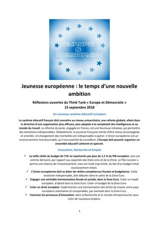 1
Jeunesse européenne : le temps d’une nouvelle
ambition
Réflexions ouvertes du Think Tank « Europe et Démocratie »
15 septembre 2018
Un nouveau système éducatif européen
Le système éducatif français doit connaître au niveau universitaire, une refonte globale, allant dans
la direction d’une organisation plus efficace, plus adaptée à la complexité des intelligences et au
monde du travail. La réforme du lycée, engagée en France, est une heureuse initiative, qui permettra
des évolutions indispensables. Globalement, la jeunesse française mérite d’être mieux accompagnée
et orientée. Un changement des mentalités est indispensable à opérer. L’Union européenne est un
environnement incontournable, qu’il est essentiel de considérer. L’Europe doit pouvoir organiser un
ensemble éducatif cohérent et opérant.
Innovation, Recherche et Emploi
 La taille réelle du budget de l’UE ne représente pas plus de 1,1 % du PIB européen, soit une
somme dérisoire, par rapport aux capacités des Etats-Unis et de la Chine. Le Plan Juncker a
permis une relance de l’investissement, mais est resté trop limité, du fait d’un budget initial
excessivement réduit.
 L’Union européenne doit se doter de réelles compétences fiscales et budgétaires. Cette
évolution indispensable, doit débuter dans le cadre de la Zone Euro.
 Engager une véritable harmonisation fiscale et sociale, dans la Zone Euro. Créer un impôt
européen, d’abord dans la Zone Euro. Créer un budget de la Zone Euro.
 Créer un droit européen. Expérimenter une harmonisation des droits du travail, entre pays
européens volontaires et comparables, par exemple dans la Zone Euro.
 Favoriser les processus d’innovation, dans la Recherche et le monde entrepreneurial, pour
créer de nouveaux emplois.
 