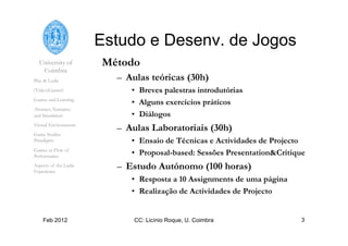 University of
Coimbra
Play & Ludic
(Video)Games?
Games and Learning
Abstract, Narrative
and Simulation
Virtual Environments
Game Studies
Paradigms
Games as Flow of
Performance
Aspects of the Ludic
Experience
Feb 2012 CC: Licínio Roque, U. Coimbra 3
Estudo e Desenv. de Jogos
Método
–  Aulas teóricas (30h)
•  Breves palestras introdutórias
•  Alguns exercícios práticos
•  Diálogos
–  Aulas Laboratoriais (30h)
•  Ensaio de Técnicas e Actividades de Projecto
•  Proposal-based: Sessões Presentation&Critique
–  Estudo Autónomo (100 horas)
•  Resposta a 10 Assignments de uma página
•  Realização de Actividades de Projecto
 