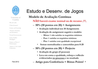 University of
Coimbra
Play & Ludic
(Video)Games?
Games and Learning
Abstract, Narrative
and Simulation
Virtual Environments
Game Studies
Paradigms
Games as Flow of
Performance
Aspects of the Ludic
Experience
Feb 2012 4
Estudo e Desenv. de Jogos
Modelo de Avaliação Contínua
NÃO haverá exame normal ou de recurso /!
–  50% (10 pontos em 20) = Assignments
•  Avaliação individual nos 10 Assignments
•  Avaliação do assignment seguirá o modelo:
–  Minus = não satisfaz os requisitos mínimos
–  Pass = satisfaz os requisitos mínimos
–  Plus = satisfaz com qualidade excepcional
•  Somas normalizadas e convertidas para 0-20
–  50% (10 pontos em 20) = Projecto
•  Avaliação do grupo (5 pessoas)
•  Leva em conta a qualidade, esforço e reflexão
evidenciados no processo e no resultado
–  Artigo para Conferência = Bónus Points!
 