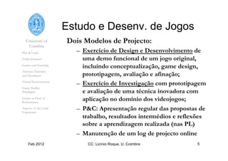 University of
Coimbra
Play & Ludic
(Video)Games?
Games and Learning
Abstract, Narrative
and Simulation
Virtual Environments
Game Studies
Paradigms
Games as Flow of
Performance
Aspects of the Ludic
Experience
Feb 2012 CC: Licínio Roque, U. Coimbra 5
Estudo e Desenv. de Jogos
Dois Modelos de Projecto:
–  Exercício de Design e Desenvolvimento de
uma demo funcional de um jogo original,
incluíndo conceptualização, game design,
prototipagem, avaliação e afinação;
–  Exercício de Investigação com prototipagem
e avaliação de uma técnica inovadora com
aplicação no domínio dos videojogos;
–  P&C: Apresentação regular das propostas de
trabalho, resultados intermédios e reflexões
sobre a aprendizagem realizada (nas PL)
–  Manutenção de um log de projecto online
 