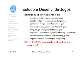 University of
Coimbra
Play & Ludic
(Video)Games?
Games and Learning
Abstract, Narrative
and Simulation
Virtual Environments
Game Studies
Paradigms
Games as Flow of
Performance
Aspects of the Ludic
Experience
Feb 2012 CC: Licínio Roque, U. Coimbra 6
Estudo e Desenv. de Jogos
Examples of Previous Projects
–  emotion : design a game as soundscape
–  liquid : design of a multisensorial experience
–  petri dish : design a social dynamics game
–  movabletype : design a social “beliefs” game
–  ARg: design an augmented reality game
–  sensetune : research on dynamic difficulty adjustment
–  metamorphosis : research self-rewriting games
–  improv : research on emergent storytelling
THIS YEAR’s proposals will be known
next week
 
