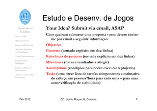 University of
Coimbra
Play & Ludic
(Video)Games?
Games and Learning
Abstract, Narrative
and Simulation
Virtual Environments
Game Studies
Paradigms
Games as Flow of
Performance
Aspects of the Ludic
Experience
Feb 2012 CC: Licínio Roque, U. Coimbra 7
Estudo e Desenv. de Jogos
Your Idea? Submit via email, ASAP
Caso queiram submeter uma proposta vossa devem enviar-
me por email a seguinte informação:
Objectivo
Contexto (tornado explícito em dez linhas)
Relevância do projecto (tornada explícita em dez linhas)
Milestones (datas e resultados a atingir)
Assumptions (condições para poder executar o projecto)
Tasks (uma breve lista de tarefas componentes e estimativa
do esforço em pessoas*hora para cada uma – para uma
auto-verificação de viabilidade)
 