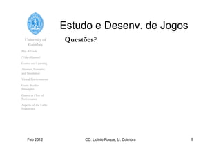 University of
Coimbra
Play & Ludic
(Video)Games?
Games and Learning
Abstract, Narrative
and Simulation
Virtual Environments
Game Studies
Paradigms
Games as Flow of
Performance
Aspects of the Ludic
Experience
Feb 2012 CC: Licínio Roque, U. Coimbra 8
Estudo e Desenv. de Jogos
Questões?
 