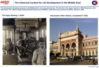 1 
The Hejaz Railway c.1920s 
© 2014 MEED Projects 
The historical context for rail development in the Middle East 
The development of railway networks in the Middle East is not a new phenomenon. The first line in the region opened in 1852 linking Cairo with Alexandria. The 1,300-km Hejaz railway between Damascus and Medina, made famous by Lawrence of Arabia, opened in 1908 
Alexandria’s Misr Station, completed in 1852 
© 2014 MEED Projects  