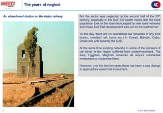 2 
An abandoned station on the Hejaz railway 
The years of neglect 
© 2014 MEED Projects 
But the sector was neglected in the second half of the 20th century, especially in the Gulf. Oil wealth meant that the local population took to the road encouraged by new road networks and cheap fuel. Rail development was put on the backburner. To this day, there are no operational rail networks of any kind (metro, overland rail, trams etc.) in Kuwait, Bahrain, Qatar, Oman and until recently the UAE. At the same time existing networks in some of the pioneers of rail travel in the region suffered from underinvestment. The Iraqi, Egyptian, Maghreb networks all require substantial investment to modernise them. However, over the last ten years there has been a sea change in approaches toward rail investment.  