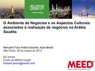 O Ambiente de Negócios e os Aspectos Culturais
associados à realização de negócios na Arábia
Saudita



Mercado Foco Arábia Saudita, Apex-Brasil
São Paulo, 26 de março de 2013

Ed James
Chefe do MEED Insight
Edward.james@meed.com
 