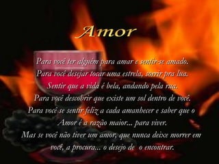 Amor Para você ter alguém para amar e sentir-se amado. Para você desejar tocar uma estrela, sorrir pra lua. Sentir que a vida é bela, andando pela rua. Para você descobrir que existe um sol dentro de você. Para você se sentir feliz a cada amanhecer e saber que o  Amor é a razão maior... para viver. Mas se você não tiver um amor, que nunca deixe morrer em  você, a procura...   o desejo de    o encontrar. 