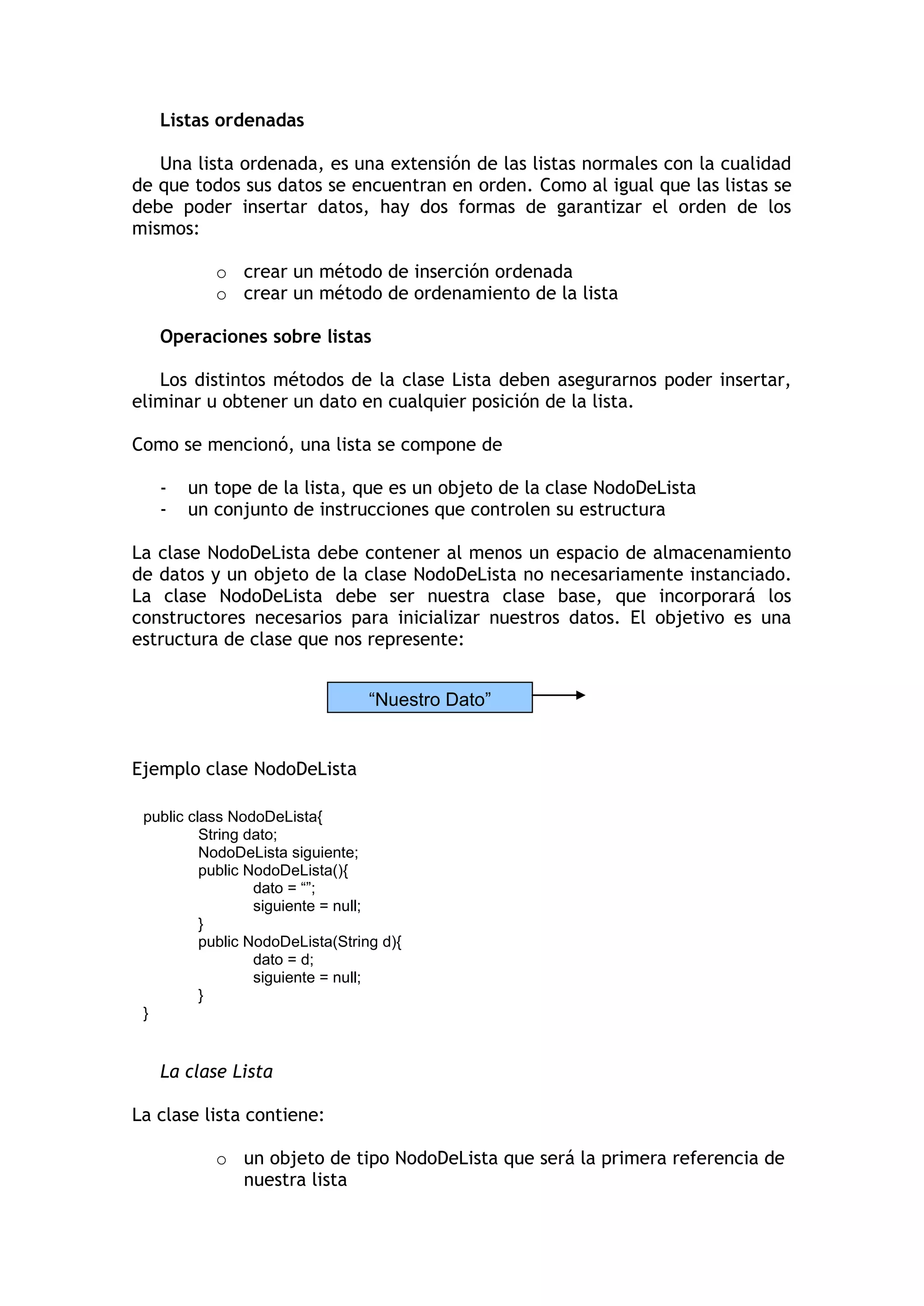Listas ordenadas 
Una lista ordenada, es una extensión de las listas normales con la cualidad de que todos sus datos se encuentran en orden. Como al igual que las listas se debe poder insertar datos, hay dos formas de garantizar el orden de los mismos: 
o crear un método de inserción ordenada 
o crear un método de ordenamiento de la lista 
Operaciones sobre listas 
Los distintos métodos de la clase Lista deben asegurarnos poder insertar, eliminar u obtener un dato en cualquier posición de la lista. 
Como se mencionó, una lista se compone de 
- un tope de la lista, que es un objeto de la clase NodoDeLista 
- un conjunto de instrucciones que controlen su estructura 
La clase NodoDeLista debe contener al menos un espacio de almacenamiento de datos y un objeto de la clase NodoDeLista no necesariamente instanciado. La clase NodoDeLista debe ser nuestra clase base, que incorporará los constructores necesarios para inicializar nuestros datos. El objetivo es una estructura de clase que nos represente: 
Ejemplo clase NodoDeLista 
La clase Lista 
La clase lista contiene: 
o un objeto de tipo NodoDeLista que será la primera referencia de nuestra lista 
“Nuestro Dato” 
public class NodoDeLista{ 
String dato; 
NodoDeLista siguiente; 
public NodoDeLista(){ 
dato = “”; 
siguiente = null; 
} 
public NodoDeLista(String d){ 
dato = d; 
siguiente = null; 
} 
} 
 