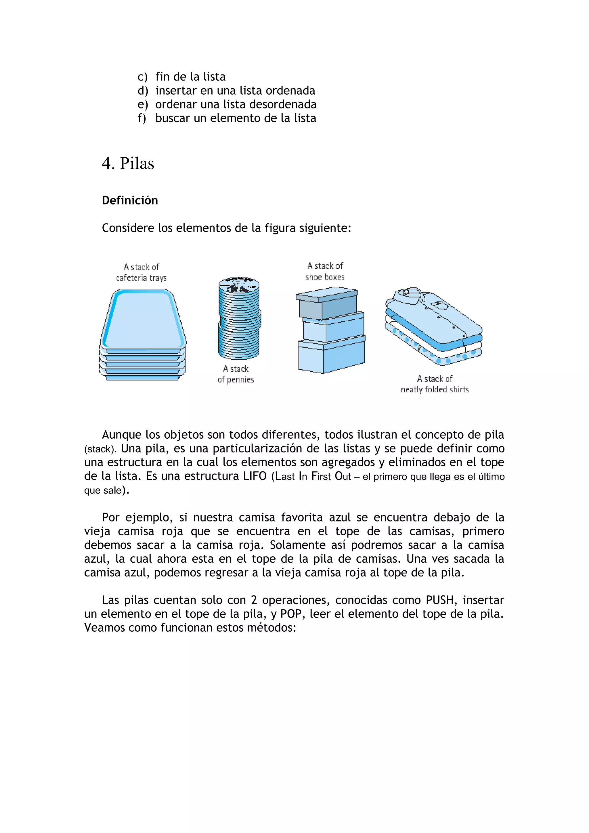 c) fin de la lista 
d) insertar en una lista ordenada 
e) ordenar una lista desordenada 
f) buscar un elemento de la lista 
4. Pilas 
Definición 
Considere los elementos de la figura siguiente: 
Aunque los objetos son todos diferentes, todos ilustran el concepto de pila (stack). Una pila, es una particularización de las listas y se puede definir como una estructura en la cual los elementos son agregados y eliminados en el tope de la lista. Es una estructura LIFO (Last In First Out – el primero que llega es el último que sale). 
Por ejemplo, si nuestra camisa favorita azul se encuentra debajo de la vieja camisa roja que se encuentra en el tope de las camisas, primero debemos sacar a la camisa roja. Solamente así podremos sacar a la camisa azul, la cual ahora esta en el tope de la pila de camisas. Una ves sacada la camisa azul, podemos regresar a la vieja camisa roja al tope de la pila. 
Las pilas cuentan solo con 2 operaciones, conocidas como PUSH, insertar un elemento en el tope de la pila, y POP, leer el elemento del tope de la pila. Veamos como funcionan estos métodos:  