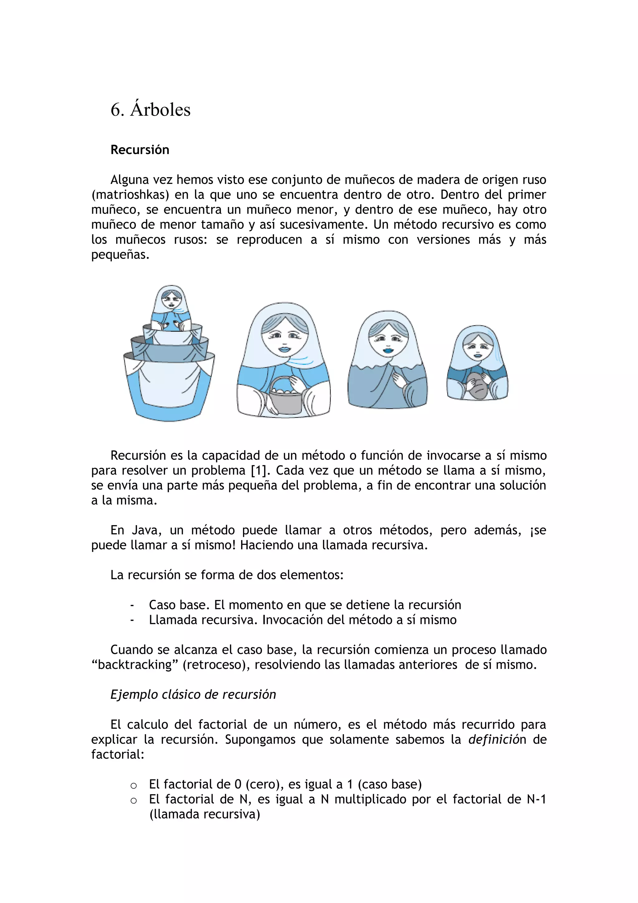 6. Árboles 
Recursión 
Alguna vez hemos visto ese conjunto de muñecos de madera de origen ruso (matrioshkas) en la que uno se encuentra dentro de otro. Dentro del primer muñeco, se encuentra un muñeco menor, y dentro de ese muñeco, hay otro muñeco de menor tamaño y así sucesivamente. Un método recursivo es como los muñecos rusos: se reproducen a sí mismo con versiones más y más pequeñas. 
Recursión es la capacidad de un método o función de invocarse a sí mismo para resolver un problema [1]. Cada vez que un método se llama a sí mismo, se envía una parte más pequeña del problema, a fin de encontrar una solución a la misma. 
En Java, un método puede llamar a otros métodos, pero además, ¡se puede llamar a sí mismo! Haciendo una llamada recursiva. 
La recursión se forma de dos elementos: 
- Caso base. El momento en que se detiene la recursión 
- Llamada recursiva. Invocación del método a sí mismo 
Cuando se alcanza el caso base, la recursión comienza un proceso llamado “backtracking” (retroceso), resolviendo las llamadas anteriores de sí mismo. 
Ejemplo clásico de recursión 
El calculo del factorial de un número, es el método más recurrido para explicar la recursión. Supongamos que solamente sabemos la definición de factorial: 
o El factorial de 0 (cero), es igual a 1 (caso base) 
o El factorial de N, es igual a N multiplicado por el factorial de N-1 (llamada recursiva)  