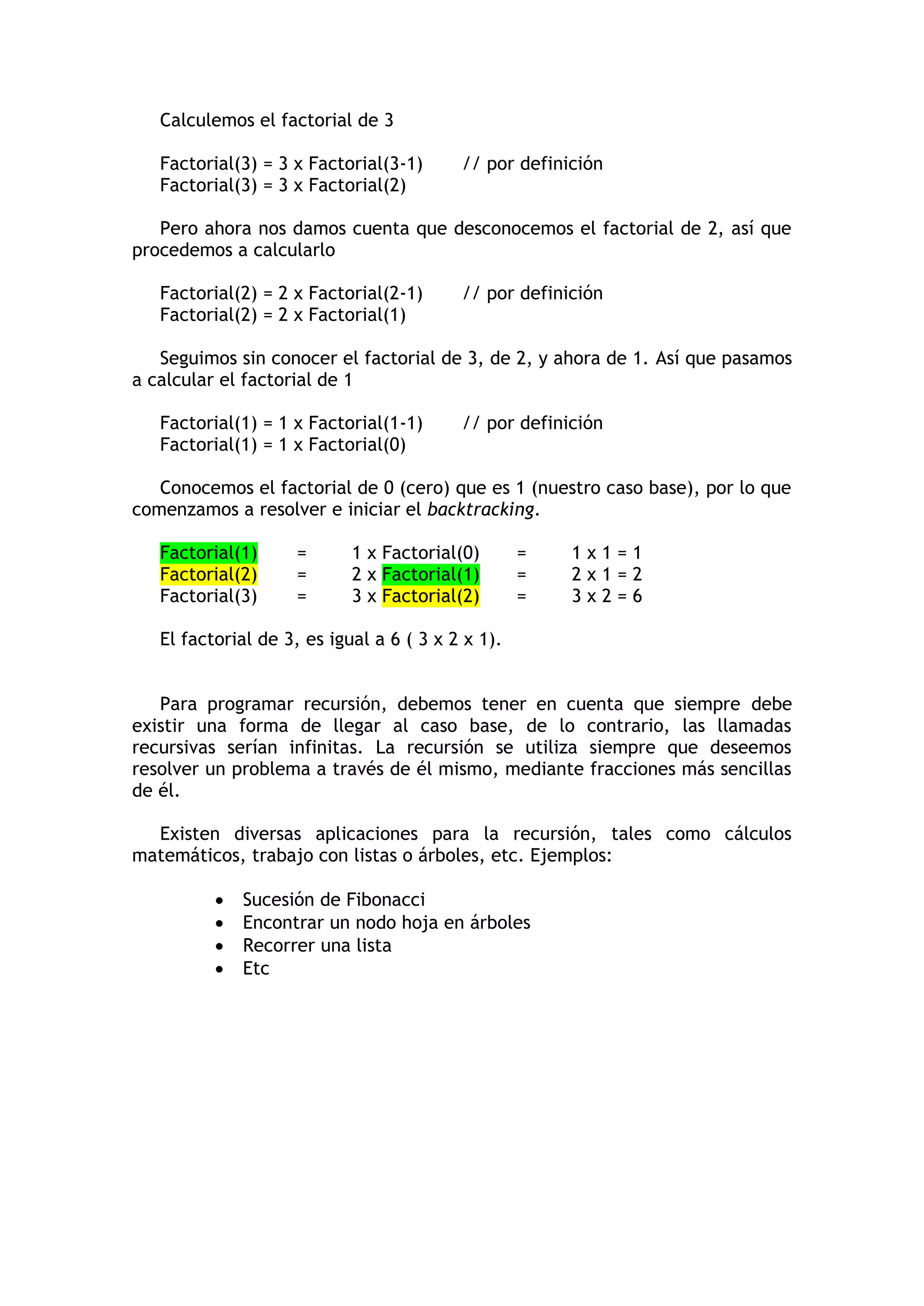 Calculemos el factorial de 3 
Factorial(3) = 3 x Factorial(3-1) // por definición 
Factorial(3) = 3 x Factorial(2) 
Pero ahora nos damos cuenta que desconocemos el factorial de 2, así que procedemos a calcularlo 
Factorial(2) = 2 x Factorial(2-1) // por definición 
Factorial(2) = 2 x Factorial(1) 
Seguimos sin conocer el factorial de 3, de 2, y ahora de 1. Así que pasamos a calcular el factorial de 1 
Factorial(1) = 1 x Factorial(1-1) // por definición 
Factorial(1) = 1 x Factorial(0) 
Conocemos el factorial de 0 (cero) que es 1 (nuestro caso base), por lo que comenzamos a resolver e iniciar el backtracking. 
Factorial(1) = 1 x Factorial(0) = 1 x 1 = 1 Factorial(2) = 2 x Factorial(1) = 2 x 1 = 2 Factorial(3) = 3 x Factorial(2) = 3 x 2 = 6 
El factorial de 3, es igual a 6 ( 3 x 2 x 1). 
Para programar recursión, debemos tener en cuenta que siempre debe existir una forma de llegar al caso base, de lo contrario, las llamadas recursivas serían infinitas. La recursión se utiliza siempre que deseemos resolver un problema a través de él mismo, mediante fracciones más sencillas de él. 
Existen diversas aplicaciones para la recursión, tales como cálculos matemáticos, trabajo con listas o árboles, etc. Ejemplos: 
 Sucesión de Fibonacci 
 Encontrar un nodo hoja en árboles 
 Recorrer una lista 
 Etc  