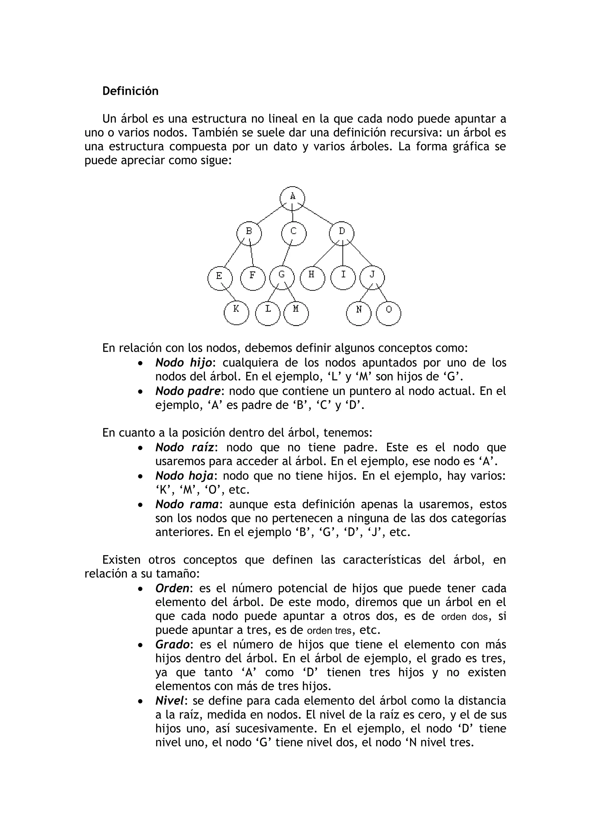 Definición 
Un árbol es una estructura no lineal en la que cada nodo puede apuntar a uno o varios nodos. También se suele dar una definición recursiva: un árbol es una estructura compuesta por un dato y varios árboles. La forma gráfica se puede apreciar como sigue: 
En relación con los nodos, debemos definir algunos conceptos como: 
 Nodo hijo: cualquiera de los nodos apuntados por uno de los nodos del árbol. En el ejemplo, „L‟ y „M‟ son hijos de „G‟. 
 Nodo padre: nodo que contiene un puntero al nodo actual. En el ejemplo, „A‟ es padre de „B‟, „C‟ y „D‟. 
En cuanto a la posición dentro del árbol, tenemos: 
 Nodo raíz: nodo que no tiene padre. Este es el nodo que usaremos para acceder al árbol. En el ejemplo, ese nodo es „A‟. 
 Nodo hoja: nodo que no tiene hijos. En el ejemplo, hay varios: „K‟, „M‟, „O‟, etc. 
 Nodo rama: aunque esta definición apenas la usaremos, estos son los nodos que no pertenecen a ninguna de las dos categorías anteriores. En el ejemplo „B‟, „G‟, „D‟, „J‟, etc. 
Existen otros conceptos que definen las características del árbol, en relación a su tamaño: 
 Orden: es el número potencial de hijos que puede tener cada elemento del árbol. De este modo, diremos que un árbol en el que cada nodo puede apuntar a otros dos, es de orden dos, si puede apuntar a tres, es de orden tres, etc. 
 Grado: es el número de hijos que tiene el elemento con más hijos dentro del árbol. En el árbol de ejemplo, el grado es tres, ya que tanto „A‟ como „D‟ tienen tres hijos y no existen elementos con más de tres hijos. 
 Nivel: se define para cada elemento del árbol como la distancia a la raíz, medida en nodos. El nivel de la raíz es cero, y el de sus hijos uno, así sucesivamente. En el ejemplo, el nodo „D‟ tiene nivel uno, el nodo „G‟ tiene nivel dos, el nodo „N nivel tres.  