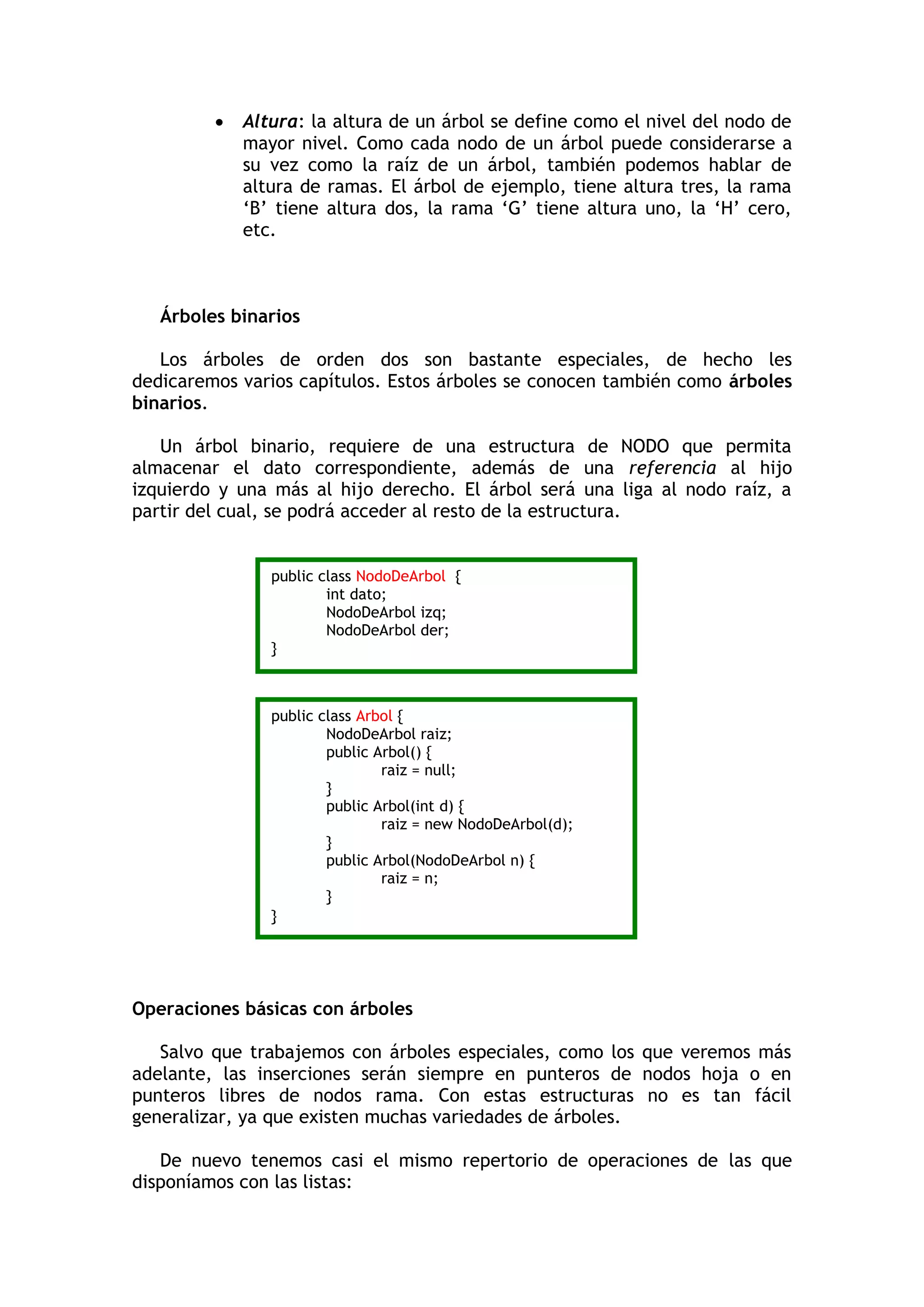  Altura: la altura de un árbol se define como el nivel del nodo de mayor nivel. Como cada nodo de un árbol puede considerarse a su vez como la raíz de un árbol, también podemos hablar de altura de ramas. El árbol de ejemplo, tiene altura tres, la rama „B‟ tiene altura dos, la rama „G‟ tiene altura uno, la „H‟ cero, etc. 
Árboles binarios 
Los árboles de orden dos son bastante especiales, de hecho les dedicaremos varios capítulos. Estos árboles se conocen también como árboles binarios. 
Un árbol binario, requiere de una estructura de NODO que permita almacenar el dato correspondiente, además de una referencia al hijo izquierdo y una más al hijo derecho. El árbol será una liga al nodo raíz, a partir del cual, se podrá acceder al resto de la estructura. 
Operaciones básicas con árboles 
Salvo que trabajemos con árboles especiales, como los que veremos más adelante, las inserciones serán siempre en punteros de nodos hoja o en punteros libres de nodos rama. Con estas estructuras no es tan fácil generalizar, ya que existen muchas variedades de árboles. 
De nuevo tenemos casi el mismo repertorio de operaciones de las que disponíamos con las listas: 
public class NodoDeArbol { 
int dato; 
NodoDeArbol izq; 
NodoDeArbol der; 
} 
public class Arbol { 
NodoDeArbol raiz; 
public Arbol() { 
raiz = null; 
} 
public Arbol(int d) { 
raiz = new NodoDeArbol(d); 
} 
public Arbol(NodoDeArbol n) { 
raiz = n; 
} 
}  