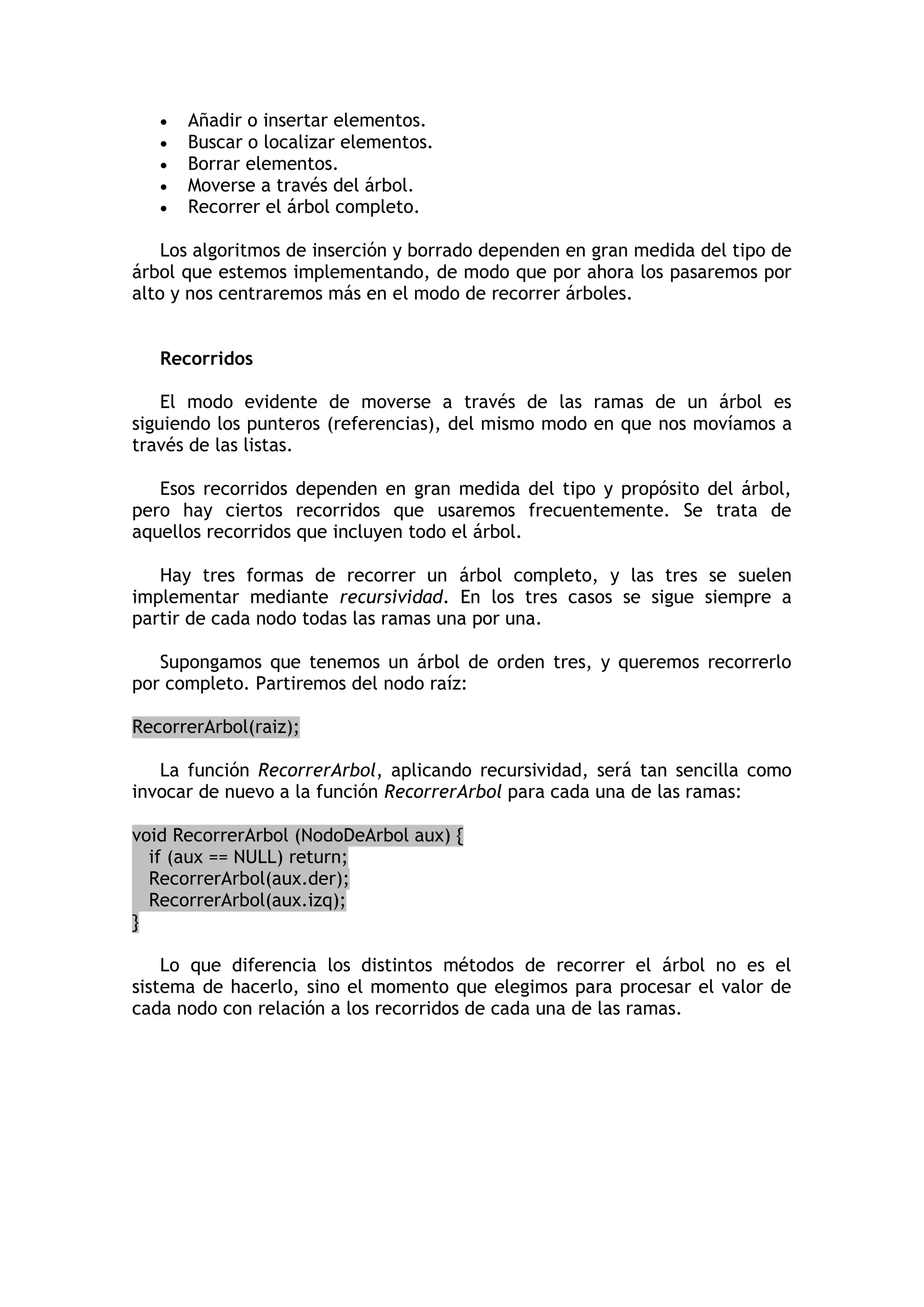  Añadir o insertar elementos. 
 Buscar o localizar elementos. 
 Borrar elementos. 
 Moverse a través del árbol. 
 Recorrer el árbol completo. 
Los algoritmos de inserción y borrado dependen en gran medida del tipo de árbol que estemos implementando, de modo que por ahora los pasaremos por alto y nos centraremos más en el modo de recorrer árboles. 
Recorridos 
El modo evidente de moverse a través de las ramas de un árbol es siguiendo los punteros (referencias), del mismo modo en que nos movíamos a través de las listas. 
Esos recorridos dependen en gran medida del tipo y propósito del árbol, pero hay ciertos recorridos que usaremos frecuentemente. Se trata de aquellos recorridos que incluyen todo el árbol. 
Hay tres formas de recorrer un árbol completo, y las tres se suelen implementar mediante recursividad. En los tres casos se sigue siempre a partir de cada nodo todas las ramas una por una. 
Supongamos que tenemos un árbol de orden tres, y queremos recorrerlo por completo. Partiremos del nodo raíz: RecorrerArbol(raiz); 
La función RecorrerArbol, aplicando recursividad, será tan sencilla como invocar de nuevo a la función RecorrerArbol para cada una de las ramas: void RecorrerArbol (NodoDeArbol aux) { if (aux == NULL) return; RecorrerArbol(aux.der); RecorrerArbol(aux.izq); } 
Lo que diferencia los distintos métodos de recorrer el árbol no es el sistema de hacerlo, sino el momento que elegimos para procesar el valor de cada nodo con relación a los recorridos de cada una de las ramas. 
 