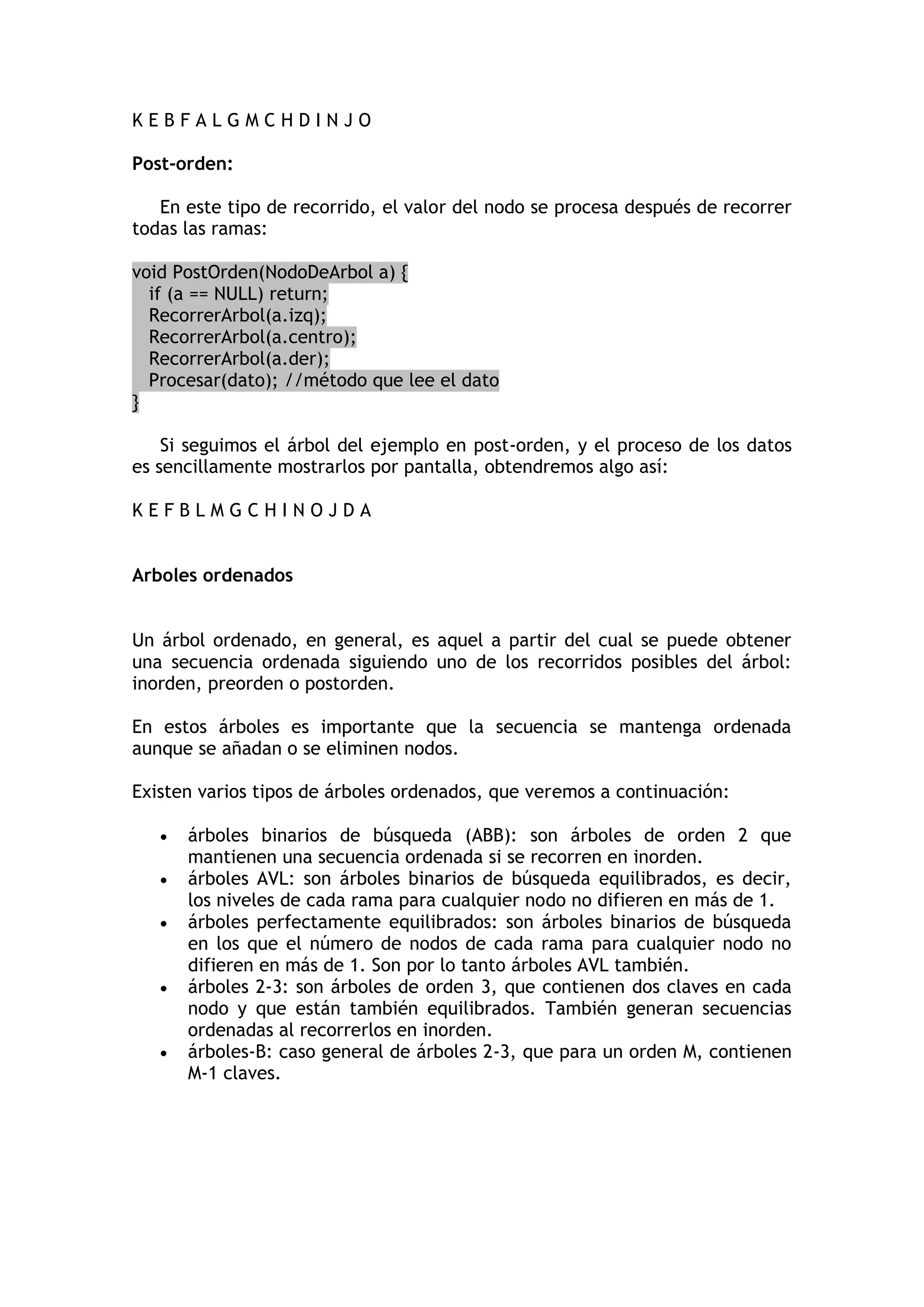 K E B F A L G M C H D I N J O 
Post-orden: 
En este tipo de recorrido, el valor del nodo se procesa después de recorrer todas las ramas: void PostOrden(NodoDeArbol a) { if (a == NULL) return; RecorrerArbol(a.izq); RecorrerArbol(a.centro); RecorrerArbol(a.der); Procesar(dato); //método que lee el dato } 
Si seguimos el árbol del ejemplo en post-orden, y el proceso de los datos es sencillamente mostrarlos por pantalla, obtendremos algo así: 
K E F B L M G C H I N O J D A 
Arboles ordenados 
Un árbol ordenado, en general, es aquel a partir del cual se puede obtener una secuencia ordenada siguiendo uno de los recorridos posibles del árbol: inorden, preorden o postorden. 
En estos árboles es importante que la secuencia se mantenga ordenada aunque se añadan o se eliminen nodos. 
Existen varios tipos de árboles ordenados, que veremos a continuación: 
 árboles binarios de búsqueda (ABB): son árboles de orden 2 que mantienen una secuencia ordenada si se recorren en inorden. 
 árboles AVL: son árboles binarios de búsqueda equilibrados, es decir, los niveles de cada rama para cualquier nodo no difieren en más de 1. 
 árboles perfectamente equilibrados: son árboles binarios de búsqueda en los que el número de nodos de cada rama para cualquier nodo no difieren en más de 1. Son por lo tanto árboles AVL también. 
 árboles 2-3: son árboles de orden 3, que contienen dos claves en cada nodo y que están también equilibrados. También generan secuencias ordenadas al recorrerlos en inorden. 
 árboles-B: caso general de árboles 2-3, que para un orden M, contienen M-1 claves. 
 