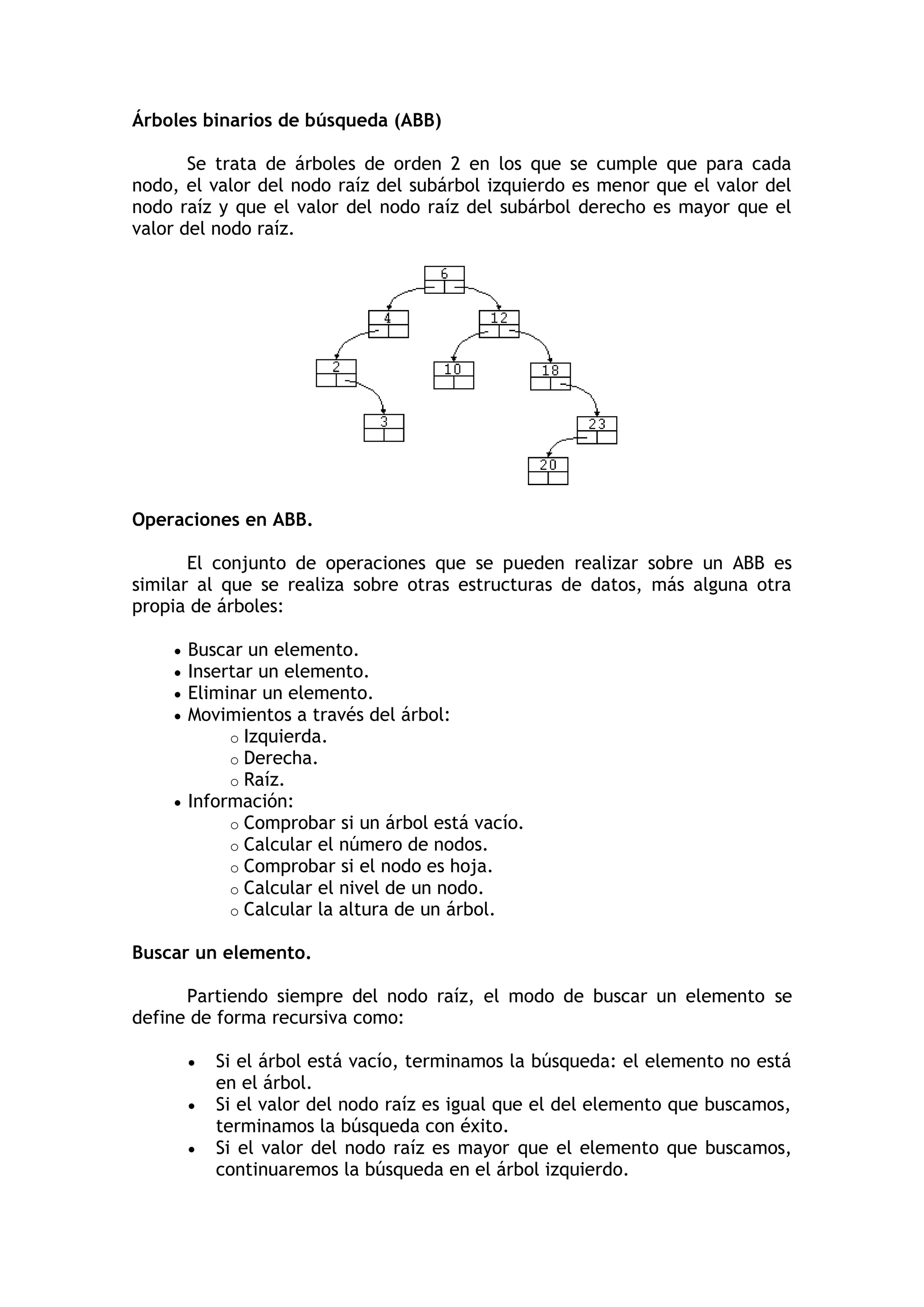 Árboles binarios de búsqueda (ABB) Se trata de árboles de orden 2 en los que se cumple que para cada nodo, el valor del nodo raíz del subárbol izquierdo es menor que el valor del nodo raíz y que el valor del nodo raíz del subárbol derecho es mayor que el valor del nodo raíz. 
Operaciones en ABB. El conjunto de operaciones que se pueden realizar sobre un ABB es similar al que se realiza sobre otras estructuras de datos, más alguna otra propia de árboles:  Buscar un elemento.  Insertar un elemento.  Eliminar un elemento.  Movimientos a través del árbol: o Izquierda. o Derecha. o Raíz.  Información: o Comprobar si un árbol está vacío. o Calcular el número de nodos. o Comprobar si el nodo es hoja. o Calcular el nivel de un nodo. o Calcular la altura de un árbol. 
Buscar un elemento. Partiendo siempre del nodo raíz, el modo de buscar un elemento se define de forma recursiva como:  Si el árbol está vacío, terminamos la búsqueda: el elemento no está en el árbol.  Si el valor del nodo raíz es igual que el del elemento que buscamos, terminamos la búsqueda con éxito.  Si el valor del nodo raíz es mayor que el elemento que buscamos, continuaremos la búsqueda en el árbol izquierdo.  