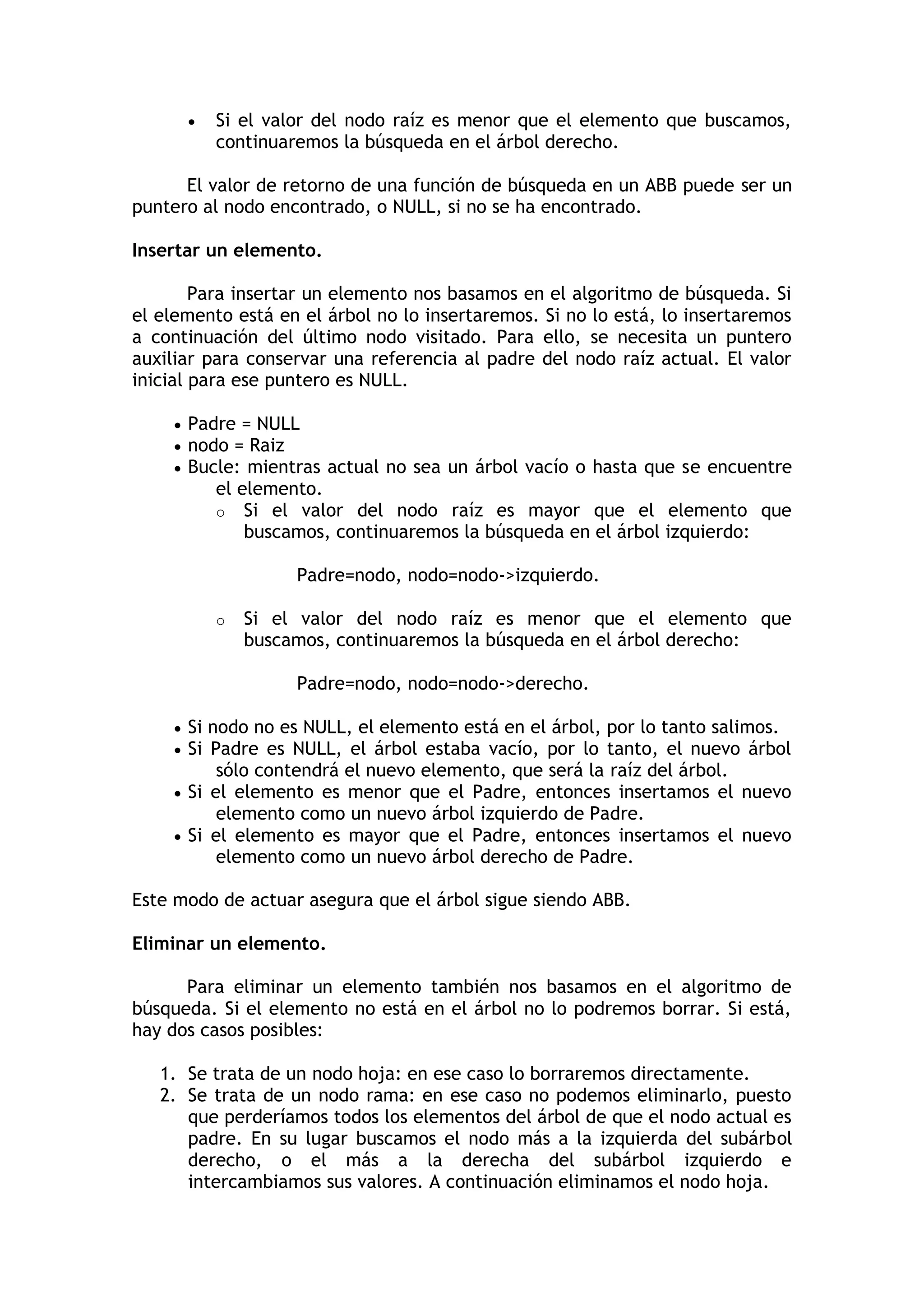  Si el valor del nodo raíz es menor que el elemento que buscamos, continuaremos la búsqueda en el árbol derecho. El valor de retorno de una función de búsqueda en un ABB puede ser un puntero al nodo encontrado, o NULL, si no se ha encontrado. 
Insertar un elemento. Para insertar un elemento nos basamos en el algoritmo de búsqueda. Si el elemento está en el árbol no lo insertaremos. Si no lo está, lo insertaremos a continuación del último nodo visitado. Para ello, se necesita un puntero auxiliar para conservar una referencia al padre del nodo raíz actual. El valor inicial para ese puntero es NULL.  Padre = NULL  nodo = Raiz  Bucle: mientras actual no sea un árbol vacío o hasta que se encuentre el elemento. o Si el valor del nodo raíz es mayor que el elemento que buscamos, continuaremos la búsqueda en el árbol izquierdo: Padre=nodo, nodo=nodo->izquierdo. o Si el valor del nodo raíz es menor que el elemento que buscamos, continuaremos la búsqueda en el árbol derecho: Padre=nodo, nodo=nodo->derecho.  Si nodo no es NULL, el elemento está en el árbol, por lo tanto salimos.  Si Padre es NULL, el árbol estaba vacío, por lo tanto, el nuevo árbol sólo contendrá el nuevo elemento, que será la raíz del árbol.  Si el elemento es menor que el Padre, entonces insertamos el nuevo elemento como un nuevo árbol izquierdo de Padre.  Si el elemento es mayor que el Padre, entonces insertamos el nuevo elemento como un nuevo árbol derecho de Padre. Este modo de actuar asegura que el árbol sigue siendo ABB. 
Eliminar un elemento. Para eliminar un elemento también nos basamos en el algoritmo de búsqueda. Si el elemento no está en el árbol no lo podremos borrar. Si está, hay dos casos posibles: 1. Se trata de un nodo hoja: en ese caso lo borraremos directamente. 2. Se trata de un nodo rama: en ese caso no podemos eliminarlo, puesto que perderíamos todos los elementos del árbol de que el nodo actual es padre. En su lugar buscamos el nodo más a la izquierda del subárbol derecho, o el más a la derecha del subárbol izquierdo e intercambiamos sus valores. A continuación eliminamos el nodo hoja.  