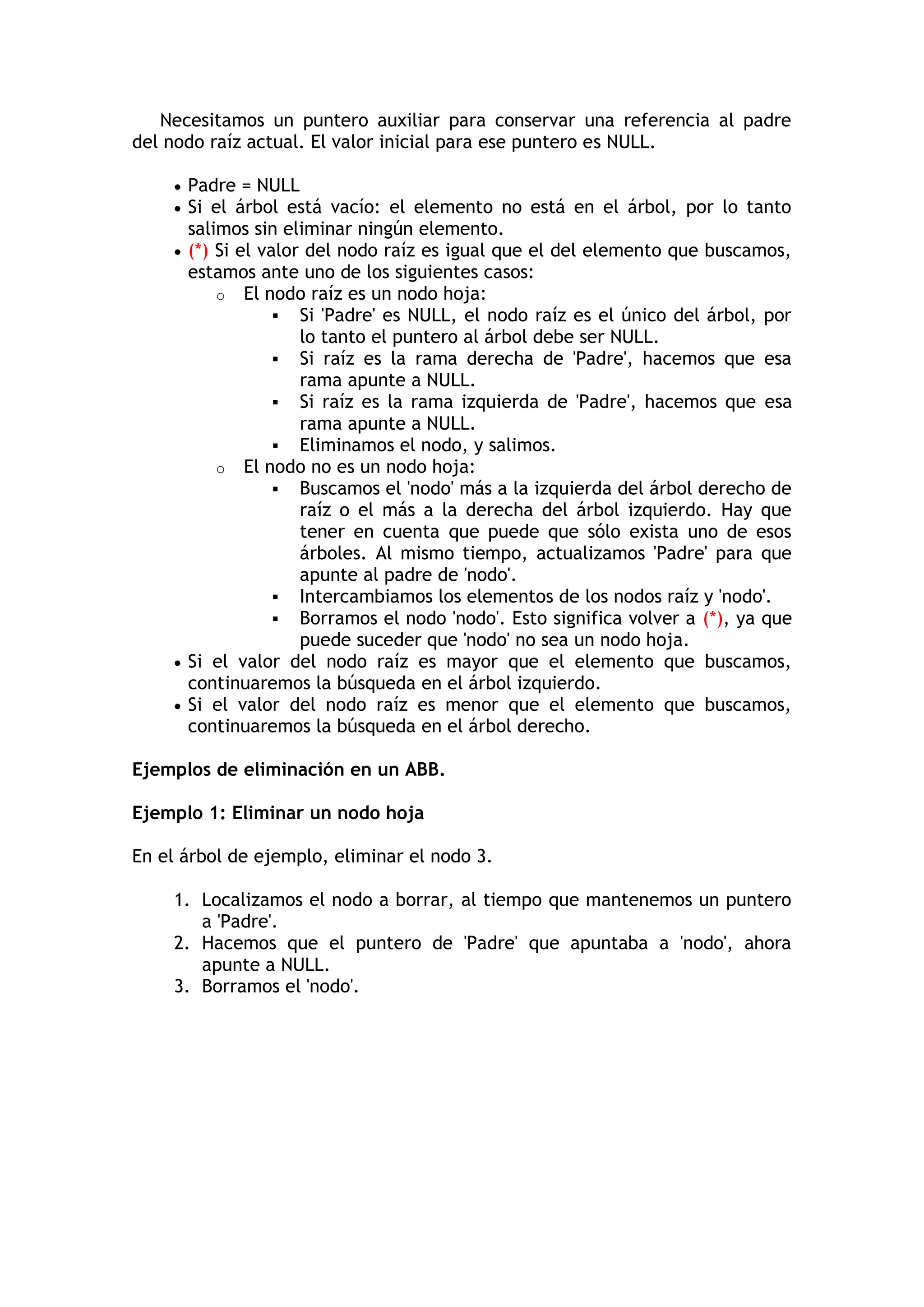 Necesitamos un puntero auxiliar para conservar una referencia al padre del nodo raíz actual. El valor inicial para ese puntero es NULL.  Padre = NULL  Si el árbol está vacío: el elemento no está en el árbol, por lo tanto salimos sin eliminar ningún elemento.  (*) Si el valor del nodo raíz es igual que el del elemento que buscamos, estamos ante uno de los siguientes casos: o El nodo raíz es un nodo hoja:  Si 'Padre' es NULL, el nodo raíz es el único del árbol, por lo tanto el puntero al árbol debe ser NULL.  Si raíz es la rama derecha de 'Padre', hacemos que esa rama apunte a NULL.  Si raíz es la rama izquierda de 'Padre', hacemos que esa rama apunte a NULL.  Eliminamos el nodo, y salimos. o El nodo no es un nodo hoja:  Buscamos el 'nodo' más a la izquierda del árbol derecho de raíz o el más a la derecha del árbol izquierdo. Hay que tener en cuenta que puede que sólo exista uno de esos árboles. Al mismo tiempo, actualizamos 'Padre' para que apunte al padre de 'nodo'.  Intercambiamos los elementos de los nodos raíz y 'nodo'.  Borramos el nodo 'nodo'. Esto significa volver a (*), ya que puede suceder que 'nodo' no sea un nodo hoja.  Si el valor del nodo raíz es mayor que el elemento que buscamos, continuaremos la búsqueda en el árbol izquierdo.  Si el valor del nodo raíz es menor que el elemento que buscamos, continuaremos la búsqueda en el árbol derecho. Ejemplos de eliminación en un ABB. Ejemplo 1: Eliminar un nodo hoja En el árbol de ejemplo, eliminar el nodo 3. 1. Localizamos el nodo a borrar, al tiempo que mantenemos un puntero a 'Padre'. 2. Hacemos que el puntero de 'Padre' que apuntaba a 'nodo', ahora apunte a NULL. 3. Borramos el 'nodo'.  