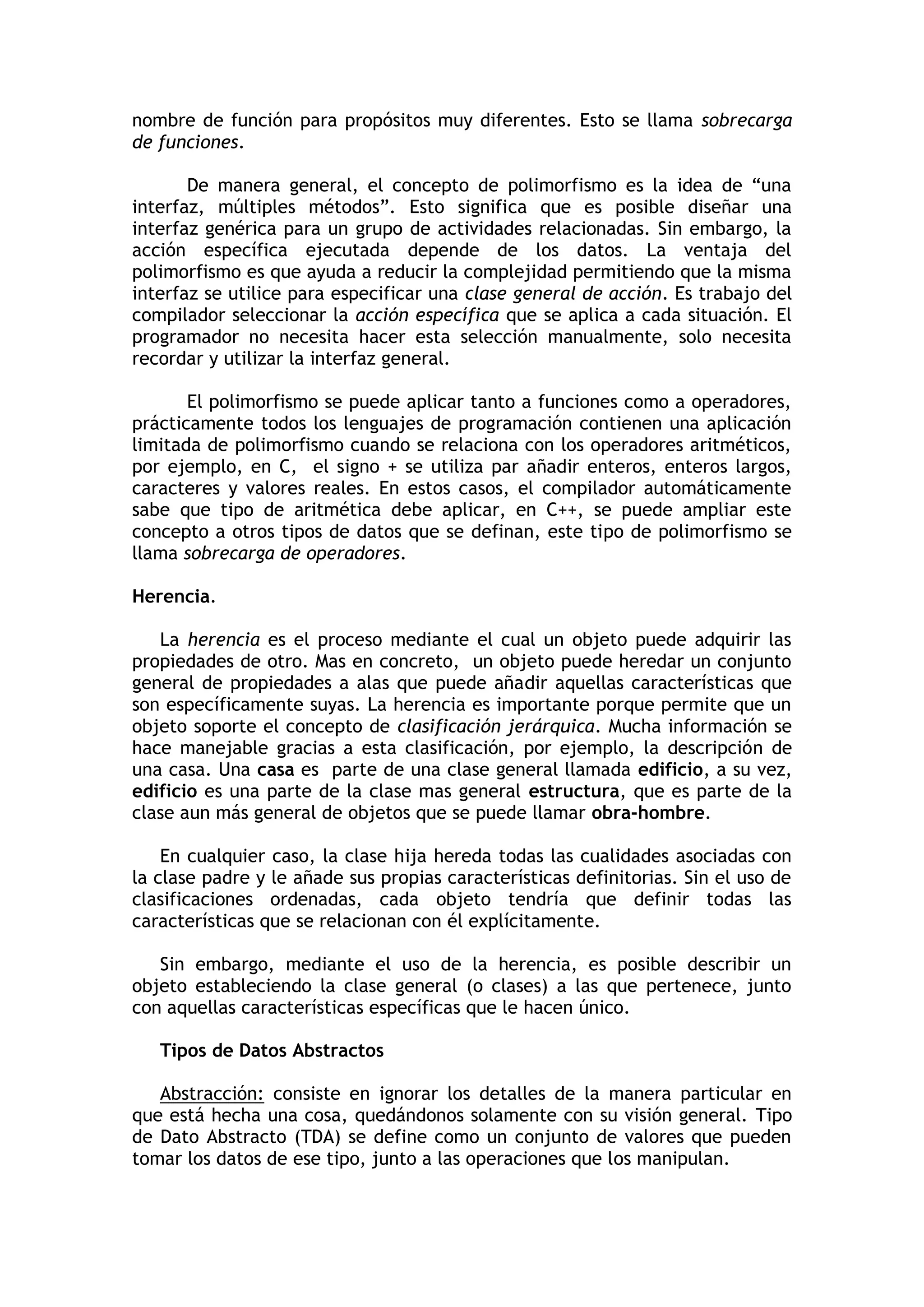 nombre de función para propósitos muy diferentes. Esto se llama sobrecarga de funciones. 
De manera general, el concepto de polimorfismo es la idea de “una interfaz, múltiples métodos”. Esto significa que es posible diseñar una interfaz genérica para un grupo de actividades relacionadas. Sin embargo, la acción específica ejecutada depende de los datos. La ventaja del polimorfismo es que ayuda a reducir la complejidad permitiendo que la misma interfaz se utilice para especificar una clase general de acción. Es trabajo del compilador seleccionar la acción específica que se aplica a cada situación. El programador no necesita hacer esta selección manualmente, solo necesita recordar y utilizar la interfaz general. 
El polimorfismo se puede aplicar tanto a funciones como a operadores, prácticamente todos los lenguajes de programación contienen una aplicación limitada de polimorfismo cuando se relaciona con los operadores aritméticos, por ejemplo, en C, el signo + se utiliza par añadir enteros, enteros largos, caracteres y valores reales. En estos casos, el compilador automáticamente sabe que tipo de aritmética debe aplicar, en C++, se puede ampliar este concepto a otros tipos de datos que se definan, este tipo de polimorfismo se llama sobrecarga de operadores. 
Herencia. 
La herencia es el proceso mediante el cual un objeto puede adquirir las propiedades de otro. Mas en concreto, un objeto puede heredar un conjunto general de propiedades a alas que puede añadir aquellas características que son específicamente suyas. La herencia es importante porque permite que un objeto soporte el concepto de clasificación jerárquica. Mucha información se hace manejable gracias a esta clasificación, por ejemplo, la descripción de una casa. Una casa es parte de una clase general llamada edificio, a su vez, edificio es una parte de la clase mas general estructura, que es parte de la clase aun más general de objetos que se puede llamar obra-hombre. 
En cualquier caso, la clase hija hereda todas las cualidades asociadas con la clase padre y le añade sus propias características definitorias. Sin el uso de clasificaciones ordenadas, cada objeto tendría que definir todas las características que se relacionan con él explícitamente. 
Sin embargo, mediante el uso de la herencia, es posible describir un objeto estableciendo la clase general (o clases) a las que pertenece, junto con aquellas características específicas que le hacen único. 
Tipos de Datos Abstractos 
Abstracción: consiste en ignorar los detalles de la manera particular en que está hecha una cosa, quedándonos solamente con su visión general. Tipo de Dato Abstracto (TDA) se define como un conjunto de valores que pueden tomar los datos de ese tipo, junto a las operaciones que los manipulan.  