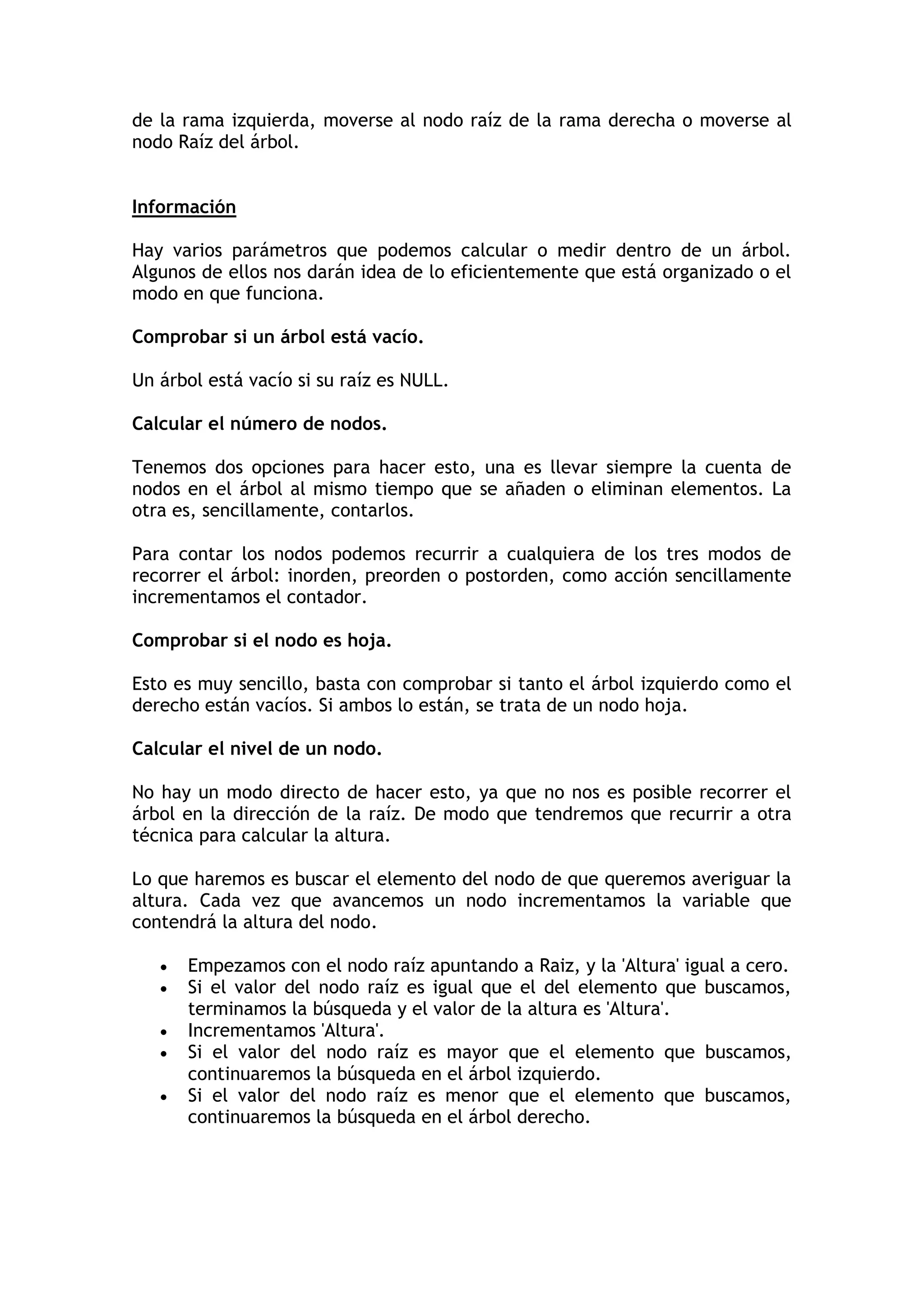 de la rama izquierda, moverse al nodo raíz de la rama derecha o moverse al nodo Raíz del árbol. 
Información 
Hay varios parámetros que podemos calcular o medir dentro de un árbol. Algunos de ellos nos darán idea de lo eficientemente que está organizado o el modo en que funciona. 
Comprobar si un árbol está vacío. 
Un árbol está vacío si su raíz es NULL. 
Calcular el número de nodos. 
Tenemos dos opciones para hacer esto, una es llevar siempre la cuenta de nodos en el árbol al mismo tiempo que se añaden o eliminan elementos. La otra es, sencillamente, contarlos. 
Para contar los nodos podemos recurrir a cualquiera de los tres modos de recorrer el árbol: inorden, preorden o postorden, como acción sencillamente incrementamos el contador. 
Comprobar si el nodo es hoja. 
Esto es muy sencillo, basta con comprobar si tanto el árbol izquierdo como el derecho están vacíos. Si ambos lo están, se trata de un nodo hoja. 
Calcular el nivel de un nodo. 
No hay un modo directo de hacer esto, ya que no nos es posible recorrer el árbol en la dirección de la raíz. De modo que tendremos que recurrir a otra técnica para calcular la altura. 
Lo que haremos es buscar el elemento del nodo de que queremos averiguar la altura. Cada vez que avancemos un nodo incrementamos la variable que contendrá la altura del nodo. 
 Empezamos con el nodo raíz apuntando a Raiz, y la 'Altura' igual a cero. 
 Si el valor del nodo raíz es igual que el del elemento que buscamos, terminamos la búsqueda y el valor de la altura es 'Altura'. 
 Incrementamos 'Altura'. 
 Si el valor del nodo raíz es mayor que el elemento que buscamos, continuaremos la búsqueda en el árbol izquierdo. 
 Si el valor del nodo raíz es menor que el elemento que buscamos, continuaremos la búsqueda en el árbol derecho.  