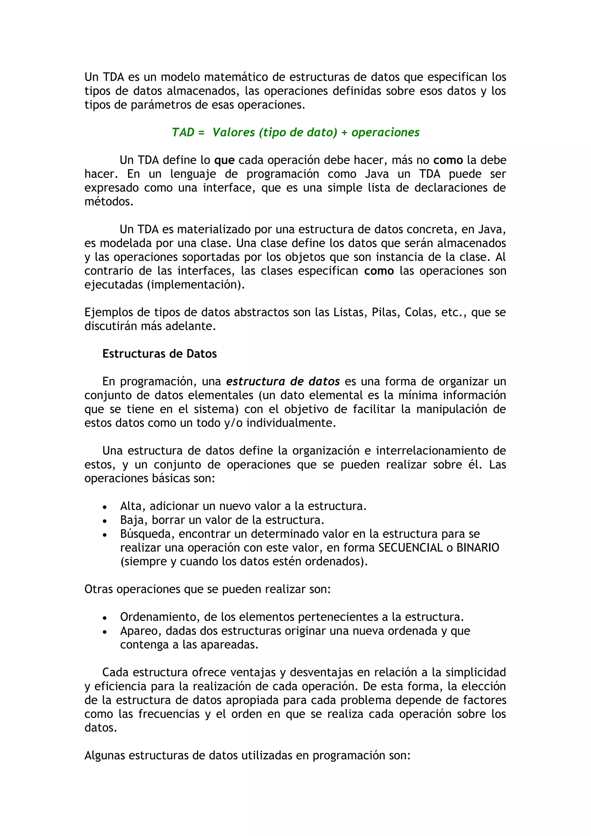 Un TDA es un modelo matemático de estructuras de datos que especifican los tipos de datos almacenados, las operaciones definidas sobre esos datos y los tipos de parámetros de esas operaciones. 
TAD = Valores (tipo de dato) + operaciones 
Un TDA define lo que cada operación debe hacer, más no como la debe hacer. En un lenguaje de programación como Java un TDA puede ser expresado como una interface, que es una simple lista de declaraciones de métodos. 
Un TDA es materializado por una estructura de datos concreta, en Java, es modelada por una clase. Una clase define los datos que serán almacenados y las operaciones soportadas por los objetos que son instancia de la clase. Al contrario de las interfaces, las clases especifican como las operaciones son ejecutadas (implementación). 
Ejemplos de tipos de datos abstractos son las Listas, Pilas, Colas, etc., que se discutirán más adelante. 
Estructuras de Datos 
En programación, una estructura de datos es una forma de organizar un conjunto de datos elementales (un dato elemental es la mínima información que se tiene en el sistema) con el objetivo de facilitar la manipulación de estos datos como un todo y/o individualmente. 
Una estructura de datos define la organización e interrelacionamiento de estos, y un conjunto de operaciones que se pueden realizar sobre él. Las operaciones básicas son: 
 Alta, adicionar un nuevo valor a la estructura. 
 Baja, borrar un valor de la estructura. 
 Búsqueda, encontrar un determinado valor en la estructura para se realizar una operación con este valor, en forma SECUENCIAL o BINARIO (siempre y cuando los datos estén ordenados). 
Otras operaciones que se pueden realizar son: 
 Ordenamiento, de los elementos pertenecientes a la estructura. 
 Apareo, dadas dos estructuras originar una nueva ordenada y que contenga a las apareadas. 
Cada estructura ofrece ventajas y desventajas en relación a la simplicidad y eficiencia para la realización de cada operación. De esta forma, la elección de la estructura de datos apropiada para cada problema depende de factores como las frecuencias y el orden en que se realiza cada operación sobre los datos. 
Algunas estructuras de datos utilizadas en programación son:  