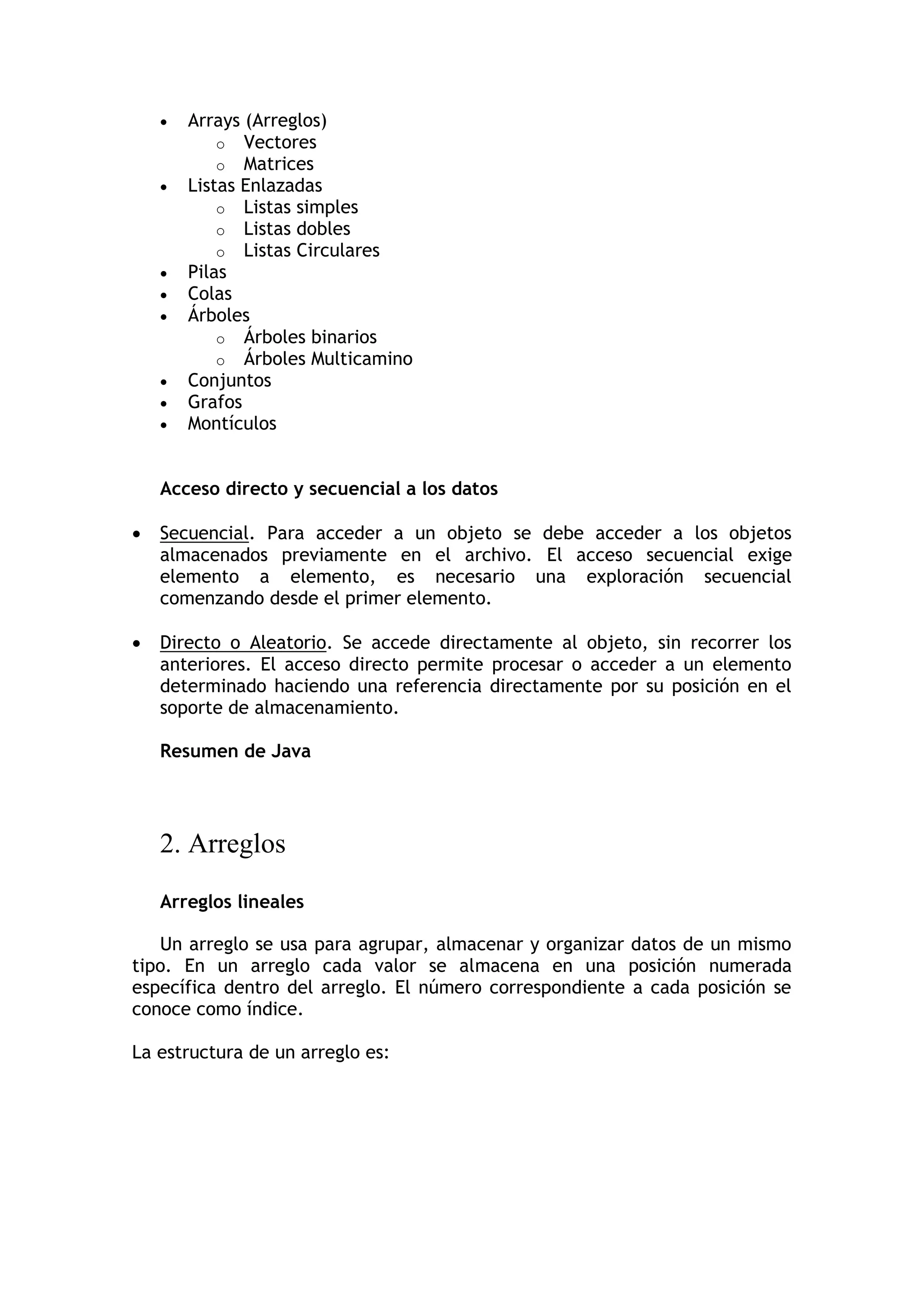 Arrays (Arreglos) 
o Vectores 
o Matrices 
 Listas Enlazadas 
o Listas simples 
o Listas dobles 
o Listas Circulares 
 Pilas 
 Colas 
 Árboles 
o Árboles binarios 
o Árboles Multicamino 
 Conjuntos 
 Grafos 
 Montículos 
Acceso directo y secuencial a los datos 
 Secuencial. Para acceder a un objeto se debe acceder a los objetos almacenados previamente en el archivo. El acceso secuencial exige elemento a elemento, es necesario una exploración secuencial comenzando desde el primer elemento. 
 Directo o Aleatorio. Se accede directamente al objeto, sin recorrer los anteriores. El acceso directo permite procesar o acceder a un elemento determinado haciendo una referencia directamente por su posición en el soporte de almacenamiento. 
Resumen de Java 
2. Arreglos 
Arreglos lineales 
Un arreglo se usa para agrupar, almacenar y organizar datos de un mismo tipo. En un arreglo cada valor se almacena en una posición numerada específica dentro del arreglo. El número correspondiente a cada posición se conoce como índice. 
La estructura de un arreglo es: 
 