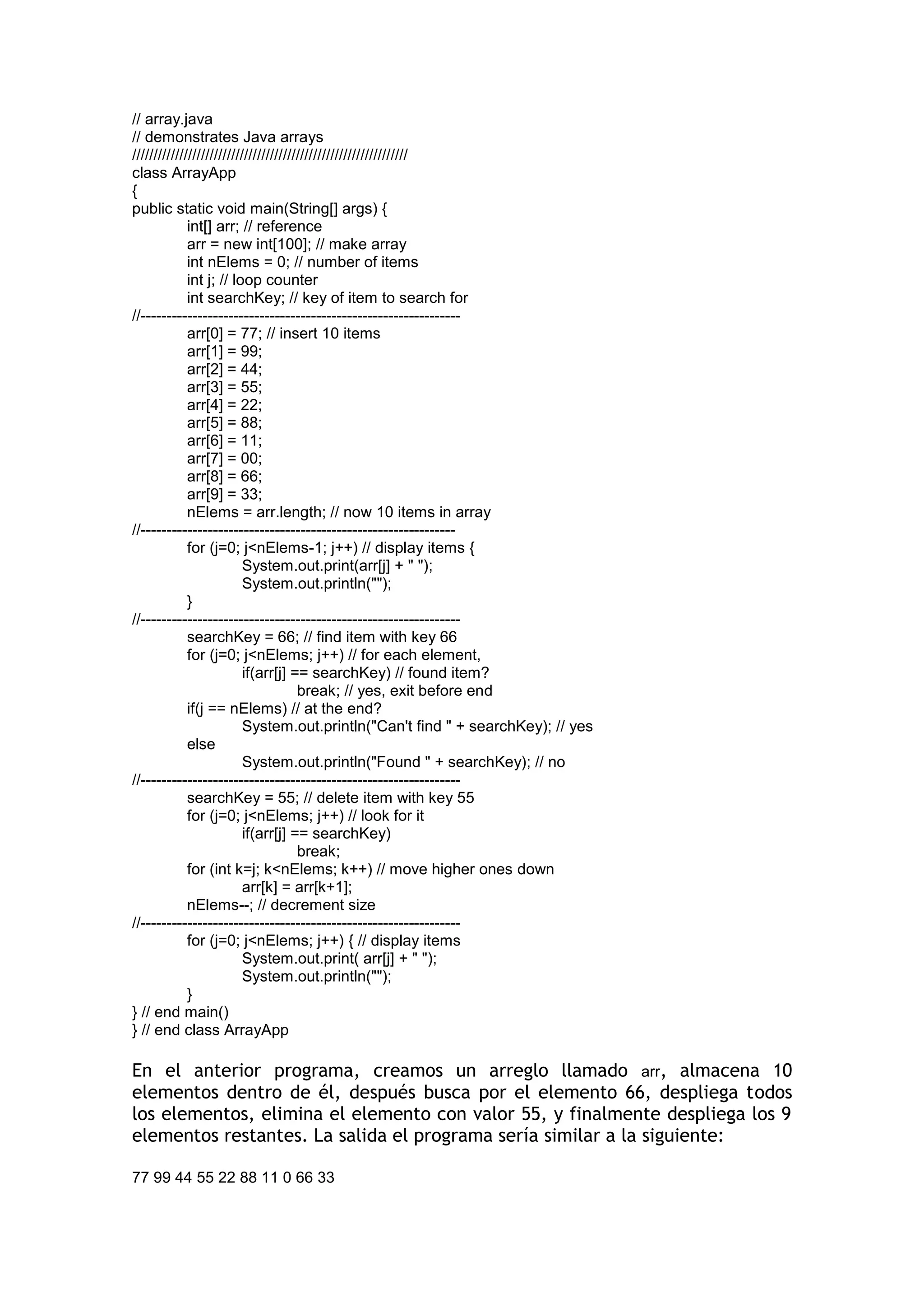 // array.java 
// demonstrates Java arrays 
//////////////////////////////////////////////////////////////// 
class ArrayApp 
{ 
public static void main(String[] args) { 
int[] arr; // reference 
arr = new int[100]; // make array 
int nElems = 0; // number of items 
int j; // loop counter 
int searchKey; // key of item to search for 
//-------------------------------------------------------------- 
arr[0] = 77; // insert 10 items 
arr[1] = 99; 
arr[2] = 44; 
arr[3] = 55; 
arr[4] = 22; 
arr[5] = 88; 
arr[6] = 11; 
arr[7] = 00; 
arr[8] = 66; 
arr[9] = 33; 
nElems = arr.length; // now 10 items in array 
//------------------------------------------------------------- 
for (j=0; j<nElems-1; j++) // display items { 
System.out.print(arr[j] + " "); 
System.out.println(""); 
} 
//-------------------------------------------------------------- 
searchKey = 66; // find item with key 66 
for (j=0; j<nElems; j++) // for each element, 
if(arr[j] == searchKey) // found item? 
break; // yes, exit before end 
if(j == nElems) // at the end? 
System.out.println("Can't find " + searchKey); // yes 
else 
System.out.println("Found " + searchKey); // no 
//-------------------------------------------------------------- 
searchKey = 55; // delete item with key 55 
for (j=0; j<nElems; j++) // look for it 
if(arr[j] == searchKey) 
break; 
for (int k=j; k<nElems; k++) // move higher ones down 
arr[k] = arr[k+1]; 
nElems--; // decrement size 
//-------------------------------------------------------------- 
for (j=0; j<nElems; j++) { // display items 
System.out.print( arr[j] + " "); 
System.out.println(""); 
} 
} // end main() 
} // end class ArrayApp 
En el anterior programa, creamos un arreglo llamado arr, almacena 10 elementos dentro de él, después busca por el elemento 66, despliega todos los elementos, elimina el elemento con valor 55, y finalmente despliega los 9 elementos restantes. La salida el programa sería similar a la siguiente: 
77 99 44 55 22 88 11 0 66 33  
