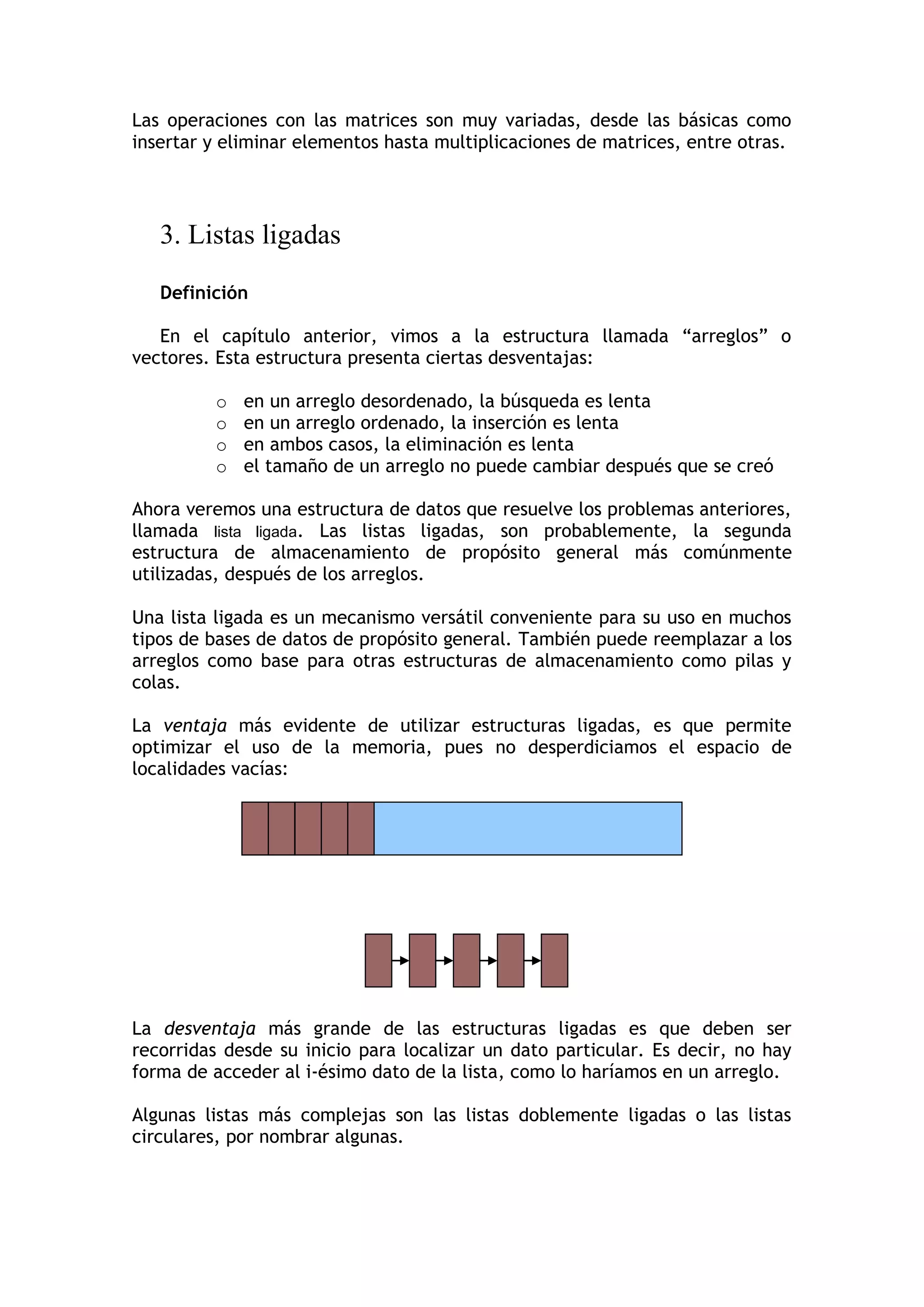 Las operaciones con las matrices son muy variadas, desde las básicas como insertar y eliminar elementos hasta multiplicaciones de matrices, entre otras. 
3. Listas ligadas 
Definición 
En el capítulo anterior, vimos a la estructura llamada “arreglos” o vectores. Esta estructura presenta ciertas desventajas: 
o en un arreglo desordenado, la búsqueda es lenta 
o en un arreglo ordenado, la inserción es lenta 
o en ambos casos, la eliminación es lenta 
o el tamaño de un arreglo no puede cambiar después que se creó 
Ahora veremos una estructura de datos que resuelve los problemas anteriores, llamada lista ligada. Las listas ligadas, son probablemente, la segunda estructura de almacenamiento de propósito general más comúnmente utilizadas, después de los arreglos. 
Una lista ligada es un mecanismo versátil conveniente para su uso en muchos tipos de bases de datos de propósito general. También puede reemplazar a los arreglos como base para otras estructuras de almacenamiento como pilas y colas. 
La ventaja más evidente de utilizar estructuras ligadas, es que permite optimizar el uso de la memoria, pues no desperdiciamos el espacio de localidades vacías: 
La desventaja más grande de las estructuras ligadas es que deben ser recorridas desde su inicio para localizar un dato particular. Es decir, no hay forma de acceder al i-ésimo dato de la lista, como lo haríamos en un arreglo. 
Algunas listas más complejas son las listas doblemente ligadas o las listas circulares, por nombrar algunas. 
 