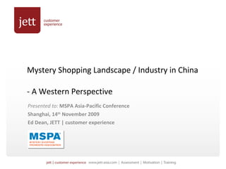 Mystery Shopping Landscape / Industry in China  - A Western Perspective Presented to:  MSPA Asia-Pacific Conference Shanghai, 14 th  November 2009 Ed Dean, JETT | customer experience 