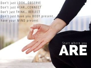 ARE
S t a r t w h e r e y o u
D o n ’ t j u s t L O O K … O B S E R V E
D o n ’ t j u s t H E A R … C O N N E C T
Don’t just THINK… REFLECT
D o n ’ t j u s t h a v e y o u B O D Y p r e s e n t …
h a v e y o u r M I N D p r e s e n t
 