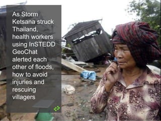 As Storm
Ketsana struck
Thailand,
health workers
using InSTEDD
GeoChat
alerted each
other of floods,
how to avoid
injuries and
rescuing
villagers
 