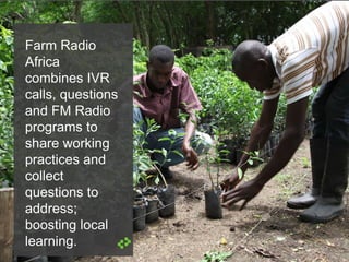 Farm Radio
Africa
combines IVR
calls, questions
and FM Radio
programs to
share working
practices and
collect
questions to
address;
boosting local
learning.
 