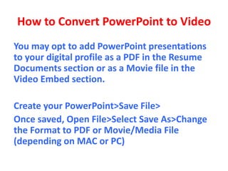 How to Convert PowerPoint to Video
You may opt to add PowerPoint presentations
to your digital profile as a PDF in the Resume
Documents section or as a Movie file in the
Video Embed section.
Create your PowerPoint>Save File>
Once saved, Open File>Select Save As>Change
the Format to PDF or Movie/Media File
(depending on MAC or PC)
 