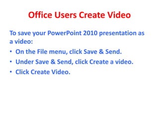 Office Users Create Video
To save your PowerPoint 2010 presentation as
a video:
• On the File menu, click Save & Send.
• Under Save & Send, click Create a video.
• Click Create Video.
 