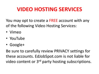 VIDEO HOSTING SERVICES
You may opt to create a FREE account with any
of the following Video Hosting Services:
• Vimeo
• YouTube
• Google+
Be sure to carefully review PRIVACY settings for
these accounts. EdJobSpot.com is not liable for
video content or 3rd party hosting subscriptions.
 