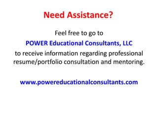 Need Assistance?
Feel free to go to
POWER Educational Consultants, LLC
to receive information regarding professional
resume/portfolio consultation and mentoring.
www.powereducationalconsultants.com
 
