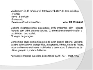 Vila Izabel 140,18 m² de área Total com 74,44m² de área privativa
4° andar
Novo - Sem Uso
Ensolarado
Excelente Condominio Club. Valor R$ 385.00,00
Cozinha integrada com a Sala ampla p/ 02 ambientes com sacada
fechada com vidro, área de serviço, 03 dormitórios sendo 01 suíte e
box blindex, bwc social,.
02 vagas de garagem.
Condomínio clube com ampla área de lazer. piscina coberta, vestiário,
quadra poliesportiva, espaço kids, playground, fitness, salão de festas,
todos ambientes totalmente mobiliados e decorados, 2 elevadores de
ultima geração e portaria 24 horas.
Aproveite e marque sua visita pelos fones 3039.1737 - 9665.4900
 