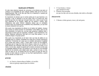 Ayuda para el Maestro                                    1. f. Cosa bonita y vistosa:
En esta clase estamos tratando de comunicar a los jóvenes que para un               ¡qué chulada de reloj!
cristiano no es aceptable de usar cualquier palabra mala que se le ocurra.       2. Chulería, bravuconada:
Específicamente, Mat 12:36 dice que Dios va a llamarnos a cuentas por               eso que me dijo solo era una chulada, más tarde se disculpó.
nuestras palabras y dichos.
Es importante de estresar que no somos salvos por lo que hacemos o no          chocarrería
hacemos, o sea, la salvación no es por obras. Pero a la misma vez, Dios
presenta que hay una regla que nos guía hacia a Él, y esto es que lo que         1. f. Broma o chiste grosero, tosco y de mal gusto.
eres realmente en tu corazón, saldrá por tus hechos y dichos. Aquí
enfatizamos esta parte “dichos”. Debemos aclarar que un verdadero
cristiano tiene una conducta que le identifica muy claramente, y lo que dice
es buena indicación de lo qué es.
Otro punto muy importante de reforzar es el motivo de maldecir. Aunque
para muchos su mente funciona “en automático” como hábito, pero es una
cosa consciente a la misma vez. Los que usan groserías y palabras viles y
asquerosas lo hacen para ser populares, recibidos, o para impresionar a los
demás. Debemos enfocarnos más bien en lo que Dios piensa, y no en
nuestros amigos o el grupo juvenil.
Otro punto muy importante es de hacer claro que tipo de plática no es
aceptable para un cristiano. Vanidades son cosas que no tienen importancia
realmente. Truhanerías son cosas que a la verdad, demuestran la agilidad
de la mente para atacar, cortar, y hacer daño a otros con las palabras.
Imagínese que en lugar de cortar con la lengua, cortas con un cuchillo. A
cada persona que enfrentas cada día le das un corte en el brazo, en la
mano, o en la cara. ¿Quién te querría así? La burla y la broma es otra cosa
no aceptable delante de Dios. De burlarse el uno del otro es una actividad
favorita de los jóvenes, pero deben parar esto y pensar en que, un día,
¿Dios ve esto en mi, se burlará Dios de mí? Quien se burla de otros es
porque no tiene nada en sí mismo, es muy flaco espiritualmente, y quiere
que los demás no se fijen en él.

gracejo

    1. m. Gracia y desenvoltura al hablar o al escribir:
       tiene un gracejo especial para los chistes.

chulada
 