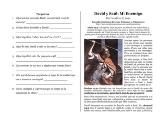 Preguntas                                     David y Saúl: Mi Enemigo
1. ¿Qué estaba haciendo David cuando Saúl trató de                                Por David Cox © 2010
   matarle? _____________________________                         Escuela Dominical Jóvenes Volumen 1, Número 12
                                                                      http://www.davidcoxsermones.com/escuela-dominical
2. ¿Cómo Dios describió a David? ______________              1Sam 19:9 Y el espíritu malo de parte de Jehová vino sobre Saúl; y
                                                            estando sentado en su casa tenía una lanza a mano, mientras David
   ____________________________________                     estaba tocando. 10 Y Saúl procuró enclavar a David con la lanza a la
                                                          pared, pero él se apartó de delante de Saúl, el cual hirió con la lanza en la
3. ¿Qué significa “cubrir los pies” en el A.T.? _______                 pared; y David huyó, y escapó aquella noche.

   ____________________________________                                                                Muchas veces las personas
                                                                                                       ven que tienen que tumbar
                                                                                                       a sus enemigos a cualquier
4. ¿Qué le hizo David a Saúl en la cueva? ___________
                                                                                                       costo. Viven sus vidas para
   ____________________________________                                                                derrumbar a sus enemigos.
                                                                                                       Pero un cristiano tiene otro
5. ¿Qué significó esto (de pregunta #4)? __________                                                    parecer hacia su prójimo.

   ____________________________________                                                                En este pasaje, el Rey Saúl
                                                                                                       demostró un odio en contra
                                                                                                       de David, el próximo Rey de
6. ¿Es correcto de dar mal a alguien que te trata bien?
                                                                                                       Israel, y por la persona por
   ____________________________________                                                                la cual el Mesías iba a venir.
                                                                                                       Saúl tuvo envidias que luego
7. ¿En qué debemos alegrarnos en lugar de la maldad que                                                se convirtieron en intentos
                                                                                                       para matar a David. David
   cae a nuestros enemigos? _______________                                                            tuvo toda la razón de
                                                                                                       aborrecer a Saúl y hasta
   ____________________________________
                                                                                                       para pelear en contra de él.
8. ¿Dios castigará a la persona que se alegra de la       Hechos 13:22 Quitado éste, les levantó por rey a David, de quien dio
                                                          también testimonio diciendo: He hallado a David hijo de Isaí, varón
   calamidad de otros? ______________________             conforme a mi corazón, quien hará todo lo que yo quiero.
                                                          Pero Dios encontró en David a un hombre que no se promovía a sí
                                                          mismo como Saúl, sino que era humilde y manso, suave en las manos
                                                          de Dios para obedecerle en todo lo que Él le mandara.
                                                          David demostró su aversión de hacerle daño a Saúl. En 1Samuel
                                                          24:3 dice Y cuando llegó a un redil de ovejas en el camino, donde
                                                          había una cueva, entró Saúl en ella para cubrir sus pies; y David y
 